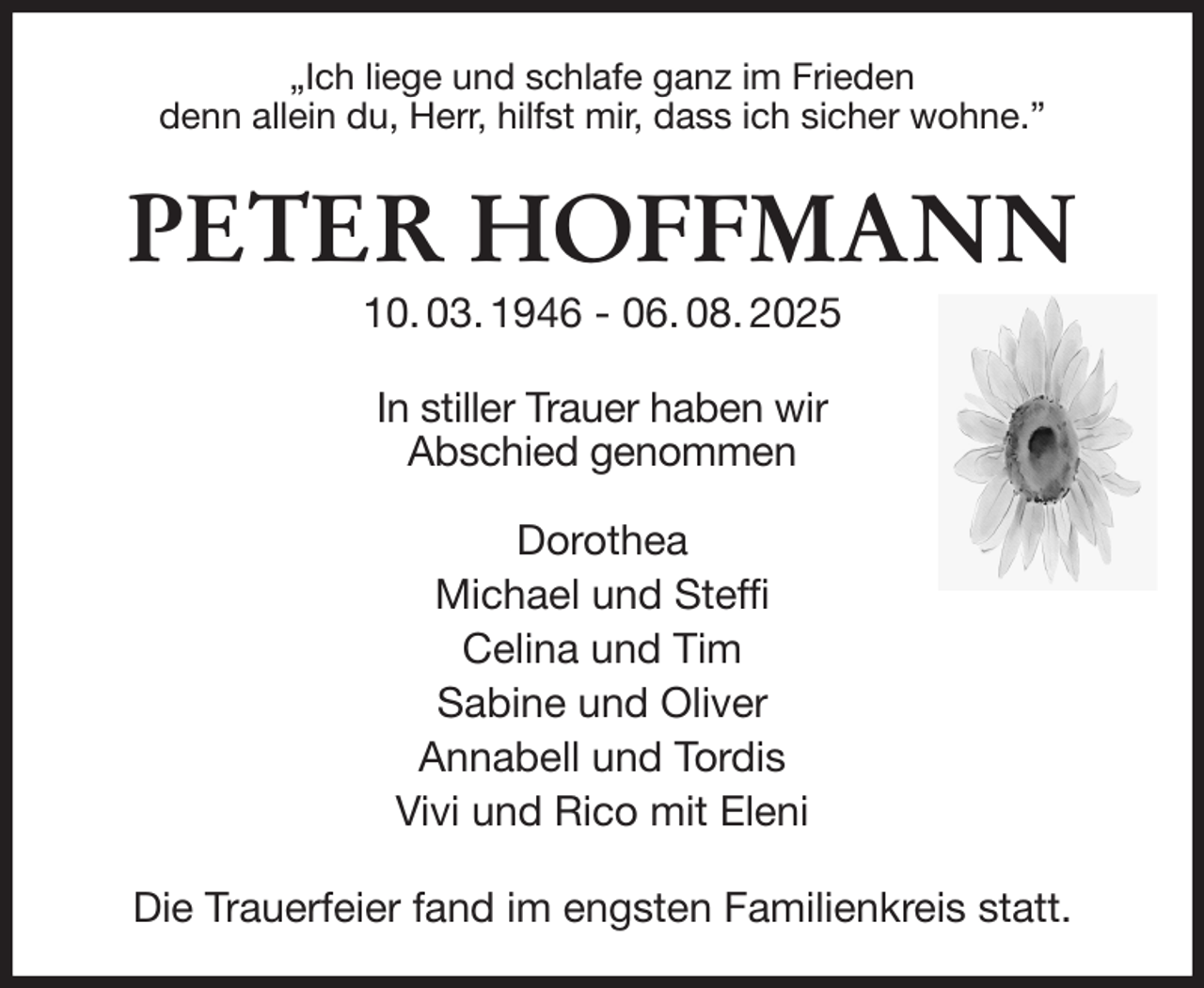 <p>„Ich liege und schlafe ganz im Frieden<br />denn allein du, Herr, hilfst mir, dass ich sicher wohne.”<br />PETER HOFFMANN<br />10. 03. 1946 - 06. 08. 2025<br />In stiller Trauer haben wir<br />Abschied genommen</p><p>Dorothea<br />Michael und Steffi<br />Celina und Tim<br />Sabine und Oliver<br />Annabell und Tordis<br />Vivi und Rico mit Eleni<br />Die Trauerfeier fand im engsten Familienkreis statt.</p>