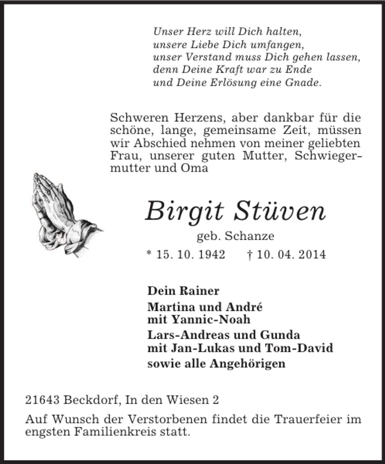 <p>Unser Herz will Dich halten,<br />unsere Liebe Dich umfangen,<br />unser Verstand muss Dich gehen lassen,<br />denn Deine Kraft war zu Ende<br />und Deine Erlösung eine Gnade.<br />Schweren Herzens, aber dankbar für die schöne, lange, gemeinsame Zeit, müssen wir Abschied nehmen von meiner geliebten Frau, unserer guten Mutter, Schwiegermutter und Oma<br />Birgit Stüven<br />geb. Schanze<br />* 15. 10. 1942 † 10. 04. 2014<br />Dein Rainer<br />Martina und André<br />mit Yannic-Noah<br />Lars-Andreas und Gunda<br />mit Jan-Lukas und Tom-David<br />sowie alle Angehörigen<br />21643 Beckdorf, In den Wiesen 2<br />Auf Wunsch der Verstorbenen findet die Trauerfeier im engsten Familienkreis statt.</p>