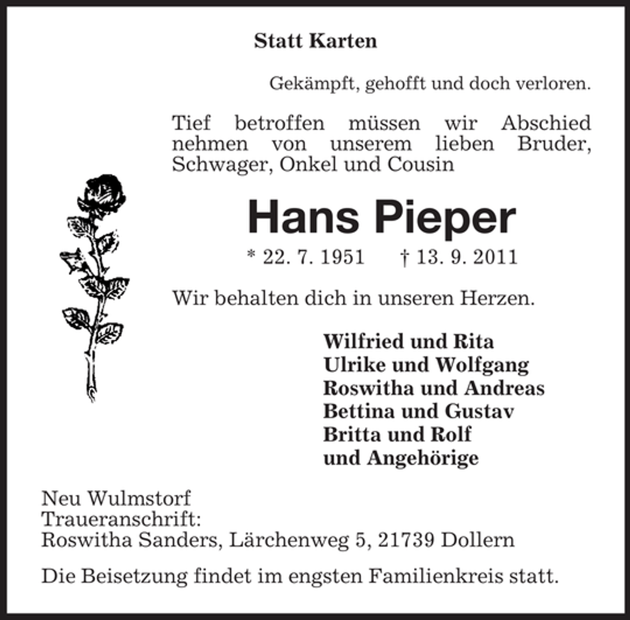 <p>Statt Karten<br />Gekämpft, gehofft und doch verloren.<br />Tief betroffen müssen wir Abschied<br />nehmen von unserem lieben Bruder, Schwager, Onkel und Cousin<br />Hans Pieper<br />* 22. 7. 1951 † 13. 9. 2011<br />Wir behalten dich in unseren Herzen.<br />Wilfried und Rita<br />Ulrike und Wolfgang<br />Roswitha und Andreas<br />Bettina und Gustav<br />Britta und Rolf<br />und Angehörige<br />Neu Wulmstorf<br />Traueranschrift:<br />Roswitha Sanders, Lärchenweg 5, 21739 Dollern<br />Die Beisetzung findet im engsten Familienkreis statt.</p>
