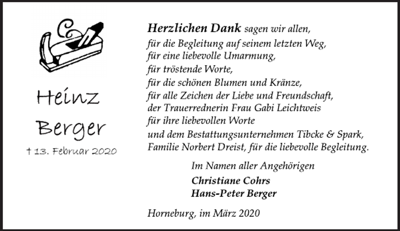 <p>Herzlichen Dank sagen wir allen,<br />für die Begleitung auf seinem letzten Weg,<br />für eine liebevolle Umarmung,<br />für tröstende Worte,<br />für die schönen Blumen und Kränze,<br />für alle Zeichen der Liebe und Freundschaft,<br />der Trauerrednerin Frau Gabi Leichtweis<br />für ihre liebevollen Worte<br />und dem Bestattungsunternehmen Tibcke &amp; Spark,<br />Familie Norbert Dreist, für die liebevolle Begleitung.<br />Im Namen aller Angehörigen<br />Christiane Cohrs<br />Hans-Peter Berger<br />Horneburg, im März 2020<br />Heinz Berger<br />+ 13. Februar 2020</p>