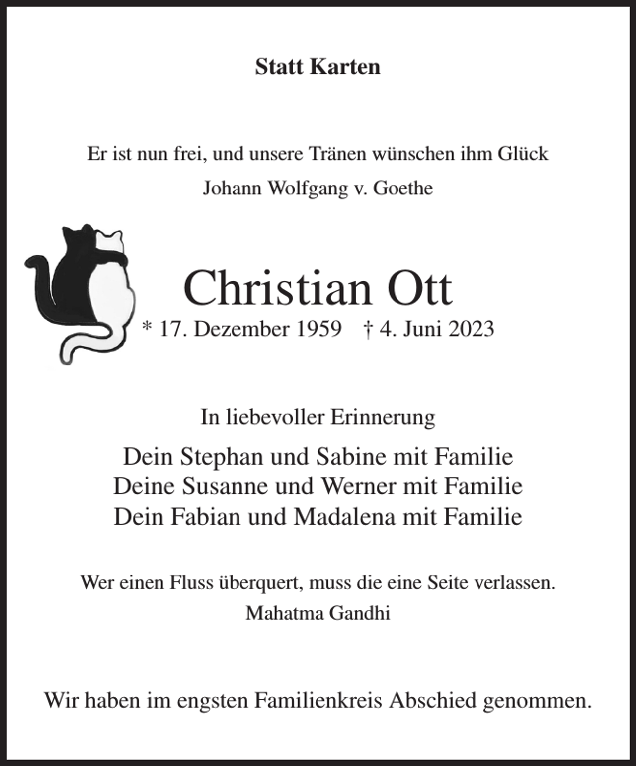 <p>Statt Karten<br />Er ist nun frei, und unsere Tränen wünschen ihm Glück<br />Johann Wolfgang v. Goethe<br />Christian Ott<br />* 17. Dezember 1959 † 4. Juni 2023<br />In liebevoller Erinnerung<br />Dein Stephan und Sabine mit Familie<br />Deine Susanne und Werner mit Familie<br />Dein Fabian und Madalena mit Familie<br />Wer einen Fluss überquert, muss die eine Seite verlassen.<br />Mahatma Gandhi<br />Wir haben im engsten Familienkreis Abschied genommen.</p>