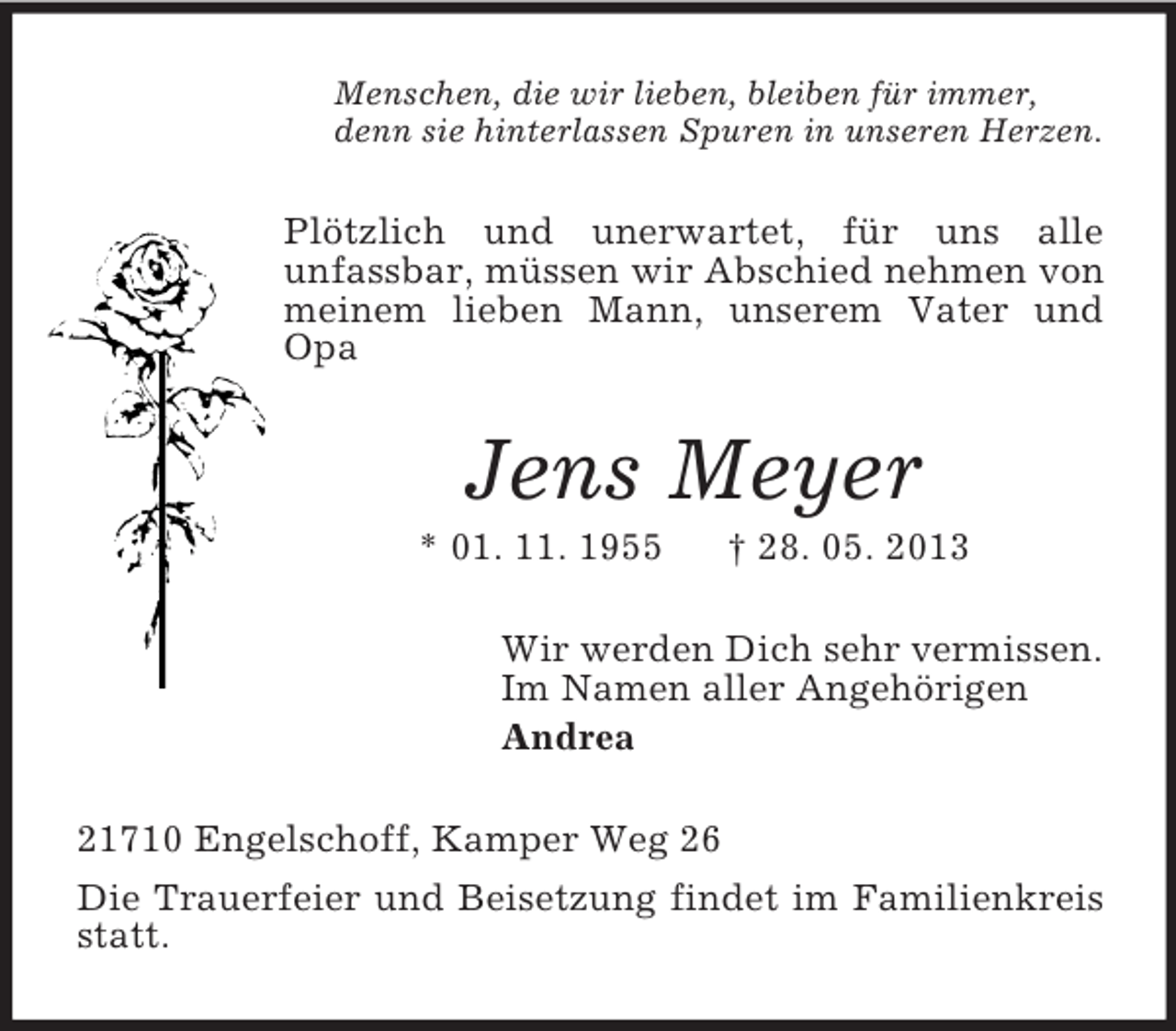 <p>Menschen, die wir lieben, bleiben für immer,<br />denn sie hinterlassen Spuren in unseren Herzen.</p><p>Plötzlich und unerwartet, für uns alle<br />unfassbar, müssen wir Abschied nehmen von<br />meinem lieben Mann, unserem Vater und<br />Opa</p><p>Jens Meyer<br />* 01. 11. 1955</p><p>† 28. 05. 2013</p><p>Wir werden Dich sehr vermissen.<br />Im Namen aller Angehörigen<br />Andrea<br />21710 Engelschoff, Kamper Weg 26<br />Die Trauerfeier und Beisetzung findet im Familienkreis<br />statt.</p>