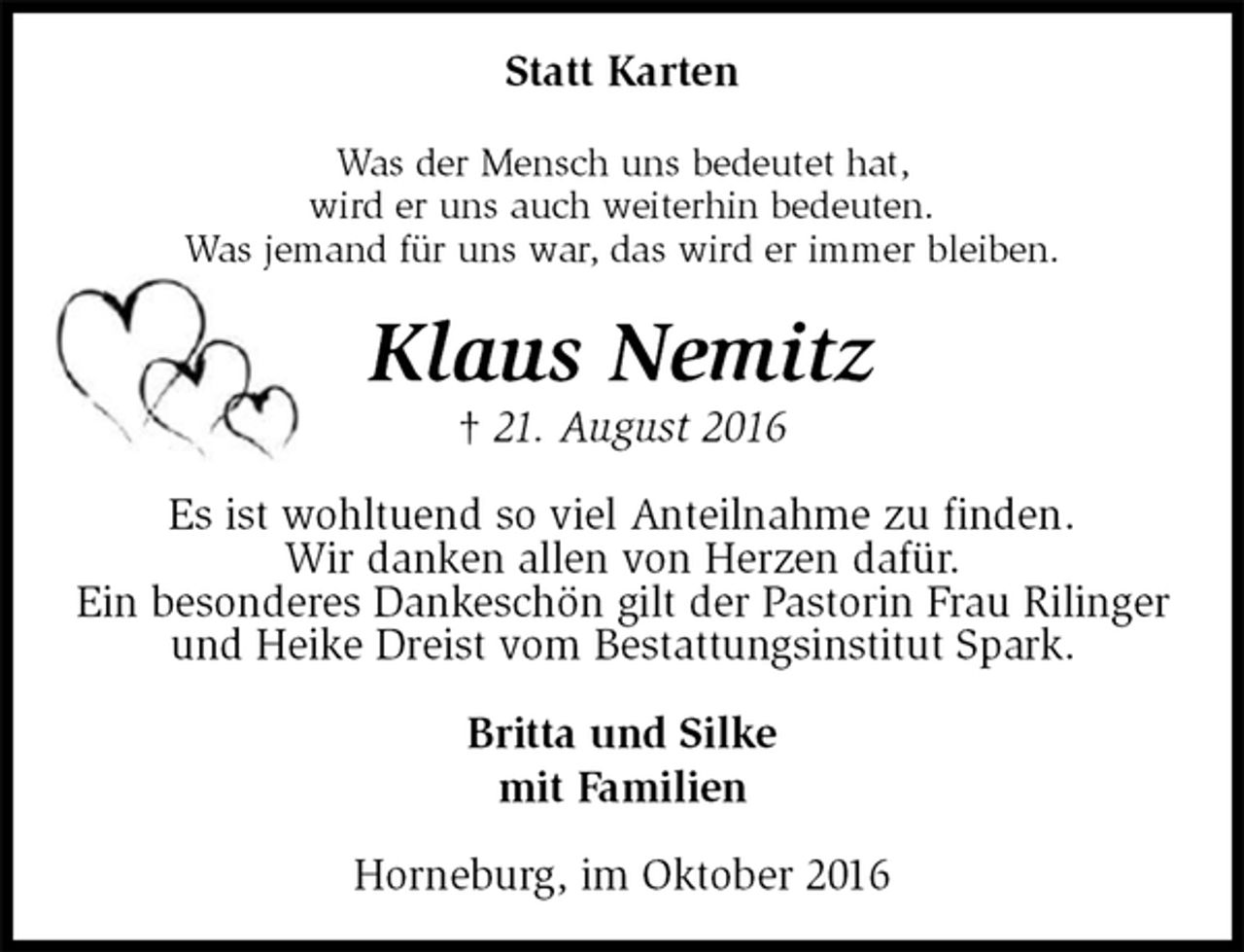 <p>Statt Karten<br />Was der Mensch uns bedeutet hat,<br />wird er uns auch weiterhin bedeuten.<br />Was jemand für uns war, das wird er immer bleiben.<br />Klaus Nemitz<br />† 21. August 2016<br />Es ist wohltuend so viel Anteilnahme zu finden.<br />Wir danken allen von Herzen dafür.<br />Ein besonderes Dankeschön gilt der Pastorin Frau Rilinger und Heike Dreist vom Bestattungsinstitut Spark.<br />Britta und Silke<br />mit Familien<br />Horneburg, im Oktober 2016</p>