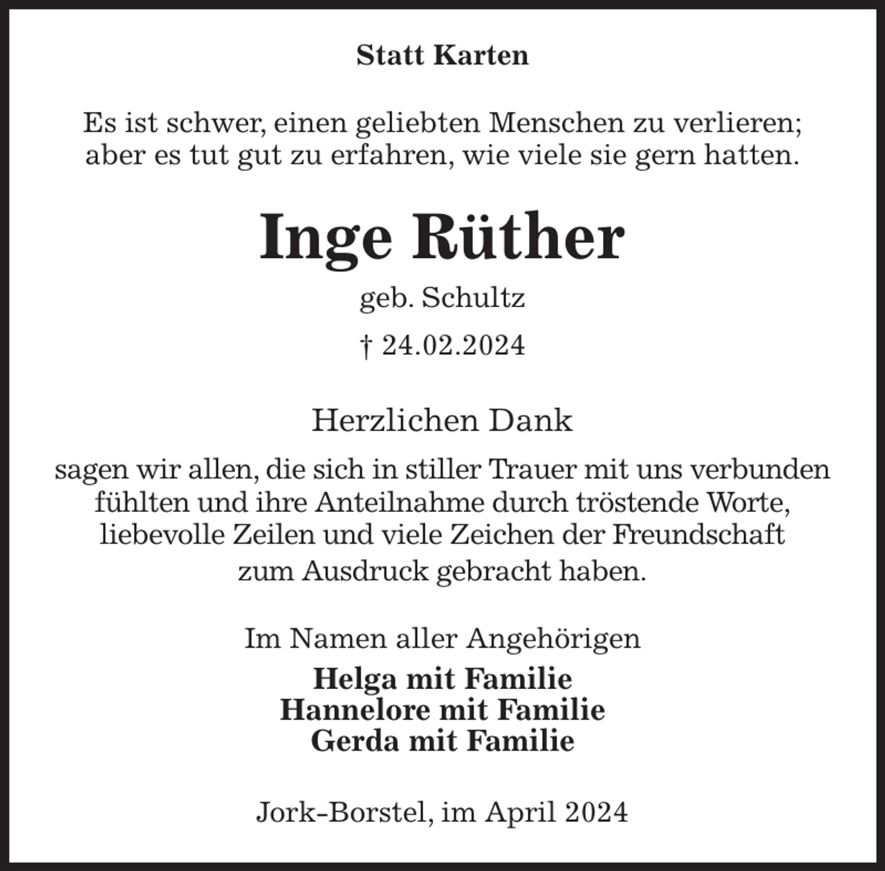 <p>Statt Karten<br />Es ist schwer, einen geliebten Menschen zu verlieren;<br />aber es tut gut zu erfahren, wie viele sie gern hatten.<br />Inge Rüther<br />geb. Schultz<br />† 24.02.2024<br />Herzlichen Dank<br />sagen wir allen, die sich in stiller Trauer mit uns verbunden fühlten und ihre Anteilnahme durch tröstende Worte,<br />liebevolle Zeilen und viele Zeichen der Freundschaft<br />zum Ausdruck gebracht haben.<br />Im Namen aller Angehörigen<br />Helga mit Familie<br />Hannelore mit Familie<br />Gerda mit Familie<br />Jork-Borstel, im April 2024</p>