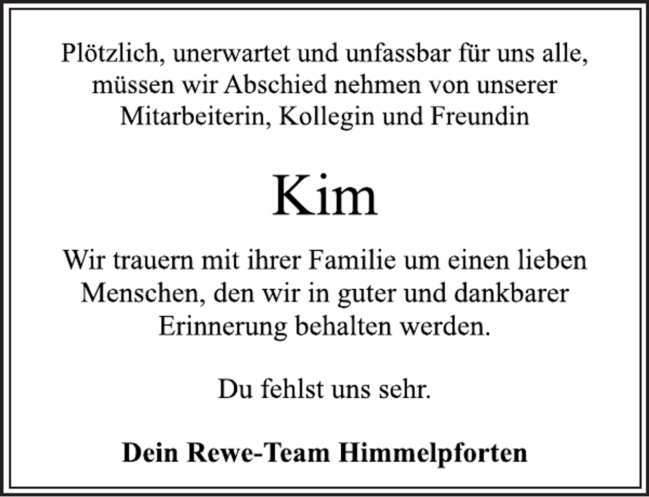 <p>Plötzlich, unerwartet und unfassbar für uns alle,<br />müssen wir Abschied nehmen von unserer<br />Mitarbeiterin, Kollegin und Freundin<br />Kim<br />Wir trauern mit ihrer Familie um einen lieben<br />Menschen, den wir in guter und dankbarer<br />Erinnerung behalten werden.<br />Du fehlst uns sehr.<br />Dein Rewe-Team Himmelpforten</p>