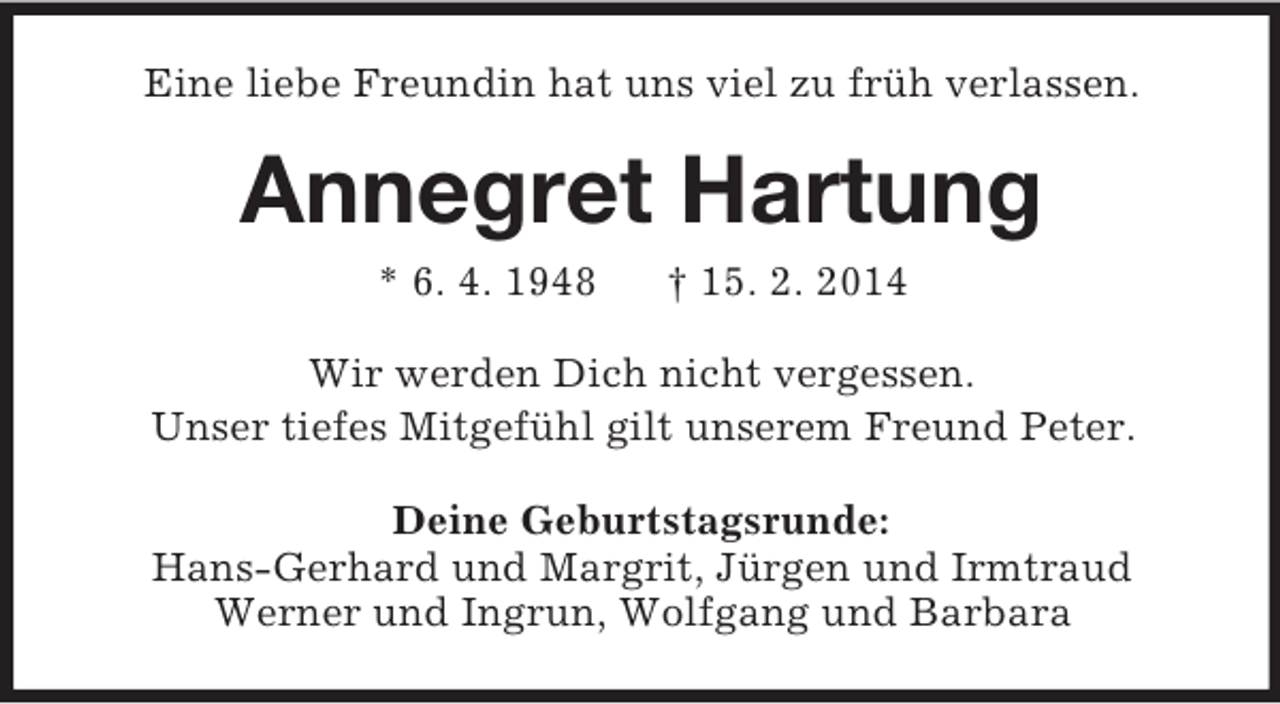 <p>Eine liebe Freundin hat uns viel zu früh verlassen.<br />Annegret Hartung<br />* 6. 4. 1948 † 15. 2. 2014<br />Wir werden Dich nicht vergessen.<br />Unser tiefes Mitgefühl gilt unserem Freund Peter.<br />Deine Geburtstagsrunde:<br />Hans-Gerhard und Margrit, Jürgen und Irmtraud<br />Werner und Ingrun, Wolfgang und Barbara</p>