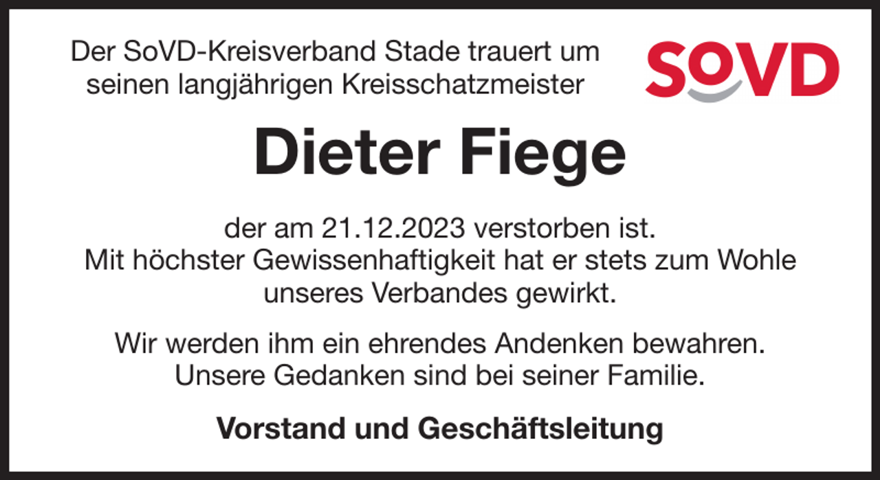 <p>Der SoVD-Kreisverband Stade trauert um<br />seinen langjährigen Kreisschatzmeister<br />Dieter Fiege<br />der am 21.12.2023 verstorben ist.<br />Mit höchster Gewissenhaftigkeit hat er stets zum Wohle<br />unseres Verbandes gewirkt.<br />Wir werden ihm ein ehrendes Andenken bewahren.<br />Unsere Gedanken sind bei seiner Familie.<br />Vorstand und Geschäftsleitung</p>