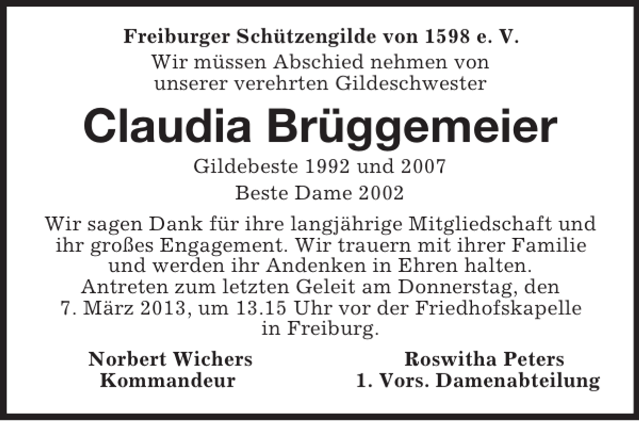<p>Freiburger Schützengilde von 1598 e. V.<br />Wir müssen Abschied nehmen von<br />unserer verehrten Gildeschwester<br />Claudia Brüggemeier<br />Gildebeste 1992 und 2007<br />Beste Dame 2002<br />Wir sagen Dank für ihre langjährige Mitgliedschaft und ihr großes Engagement. Wir trauern mit ihrer Familie und werden ihr Andenken in Ehren halten.<br />Antreten zum letzten Geleit am Donnerstag, den<br />7. März 2013, um 13.15 Uhr vor der Friedhofskapelle<br />in Freiburg.<br />Norbert Wichers Roswitha Peters<br />Kommandeur 1. Vors. Damenabteilung</p>