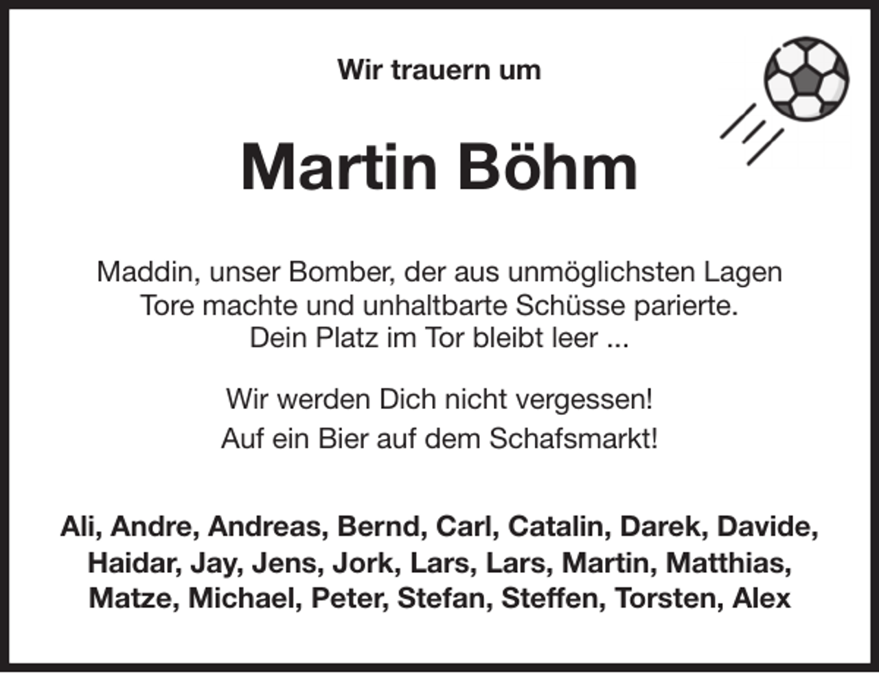 <p>Wir trauern um<br />Martin Böhm<br />Maddin, unser Bomber, der aus unmöglichsten Lagen<br />Tore machte und unhaltbarte Schüsse parierte.<br />Dein Platz im Tor bleibt leer ...</p><p>Wir werden Dich nicht vergessen!<br />Auf ein Bier auf dem Schafsmarkt!<br />Ali, Andre, Andreas, Bernd, Carl, Catalin, Darek, Davide,<br />Haidar, Jay, Jens, Jork, Lars, Lars, Martin, Matthias,<br />Matze, Michael, Peter, Stefan, Steffen, Torsten, Alex</p>