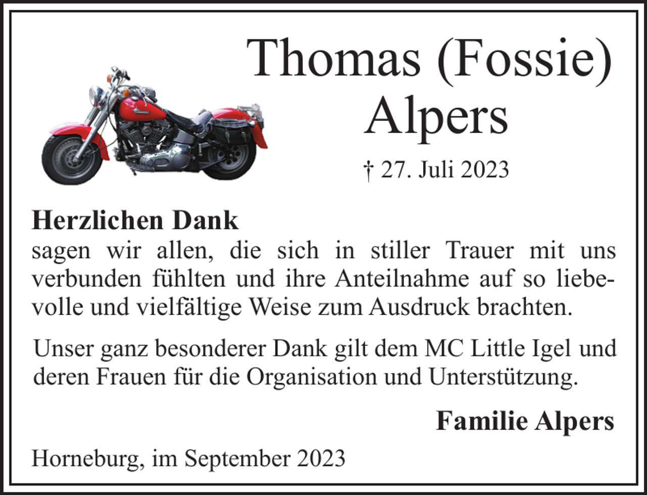<p>Thomas (Fossie)<br />Alpers<br />† 27. Juli 2023<br />Herzlichen Dank<br />sagen wir allen, die sich in stiller Trauer mit uns<br />verbunden fühlten und ihre Anteilnahme auf so liebevolle und vielfältige Weise zum Ausdruck brachten.<br />Unser ganz besonderer Dank gilt dem MC Little Igel und<br />deren Frauen für die Organisation und Unterstützung.<br />Familie Alpers<br />Horneburg, im September 2023</p>