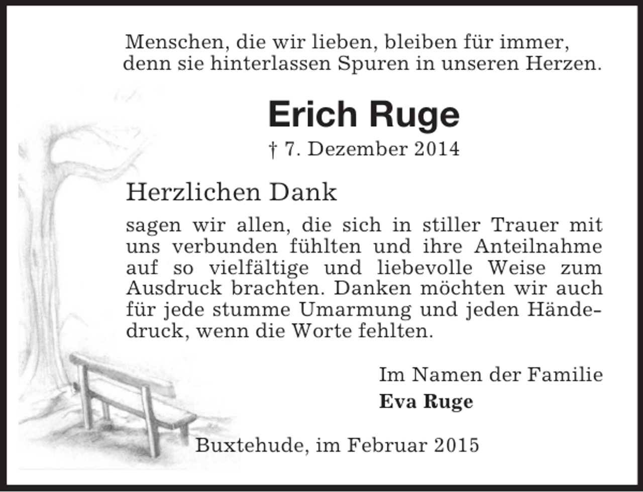 <p>Menschen, die wir lieben, bleiben für immer,<br />denn sie hinterlassen Spuren in unseren Herzen.<br />Erich Ruge<br />† 7. Dezember 2014<br />Herzlichen Dank<br />sagen wir allen, die sich in stiller Trauer mit uns verbunden fühlten und ihre Anteilnahme auf so vielfältige und liebevolle Weise zum<br />Ausdruck brachten. Danken möchten wir auch für jede stumme Umarmung und jeden Händedruck, wenn die Worte fehlten.<br />Im Namen der Familie<br />Eva Ruge<br />Buxtehude, im Februar 2015</p>