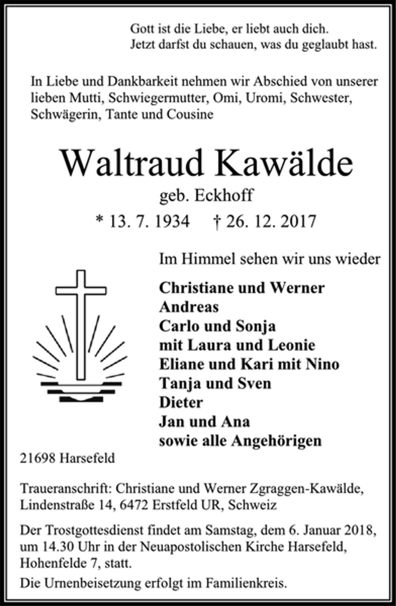 <p>Gott ist die Liebe, er liebt auch dich.<br />Jetzt darfst du schauen, was du geglaubt hast.<br />In Liebe und Dankbarkeit nehmen wir Abschied von unserer lieben Mutti, Schwiegermutter, Omi, Uromi, Schwester, Schwägerin, Tante und Cousine<br />Waltraud Kawälde<br />geb. Eckhoff<br />* 13. 7. 1934 † 26. 12. 2017<br />Im Himmel sehen wir uns wieder<br />Christiane und Werner<br />Andreas<br />Carlo und Sonja<br />mit Laura und Leonie<br />Eliane und Kari mit Nino<br />Tanja und Sven<br />Dieter<br />Jan und Ana<br />sowie alle Angehörigen<br />21698 Harsefeld<br />Traueranschrift: Christiane und Werner Zgraggen-Kawälde,<br />Lindenstraße 14, 6472 Erstfeld UR, Schweiz<br />Der Trostgottesdienst findet am Samstag, dem 6. Januar 2018, um 14.30 Uhr in der Neuapostolischen Kirche Harsefeld, Hohenfelde 7, statt.<br />Die Urnenbeisetzung erfolgt im Familienkreis.</p>