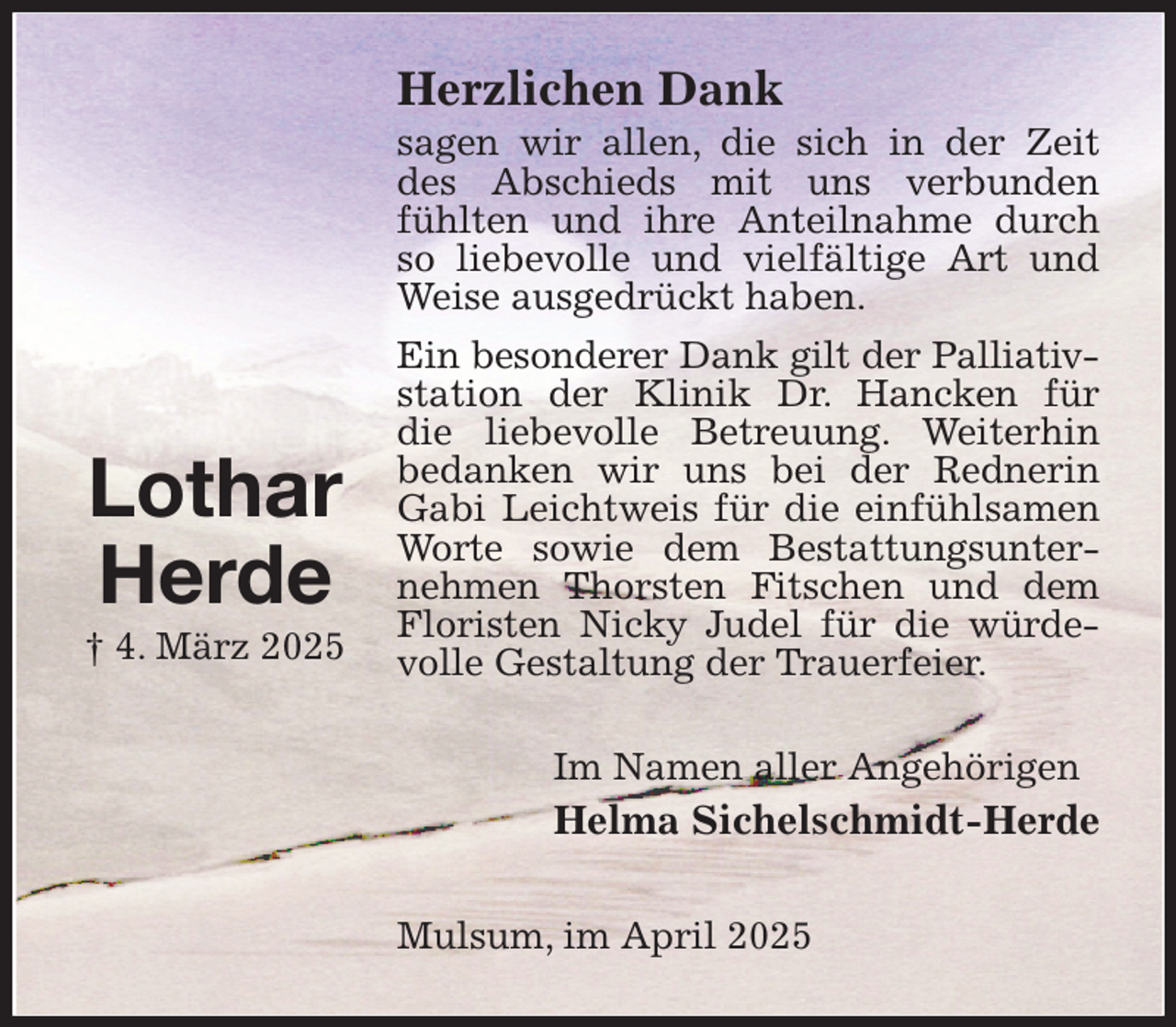 <p>Herzlichen Dank<br />sagen wir allen, die sich in der Zeit des Abschieds mit uns verbunden fühlten und ihre Anteilnahme durch so liebevolle und vielfältige Art und Weise ausgedrückt haben.<br />Ein besonderer Dank gilt der Palliativ-<br />station der Klinik Dr. Hancken für<br />die liebevolle Betreuung. Weiterhin bedanken wir uns bei der Rednerin Gabi Leichtweis für die einfühlsamen Worte sowie dem Bestattungsunternehmen Thorsten Fitschen und dem<br />Floristen Nicky Judel für die würdevolle Gestaltung der Trauerfeier.<br />Im Namen aller Angehörigen<br />Helma Sichelschmidt-Herde<br />Mulsum, im April 2025</p><p>Lothar<br />Herde<br />† 4. März 2025</p>