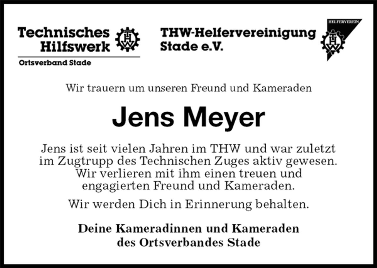 <p>Wir trauern um unseren Freund und Kameraden<br />Jens Meyer<br />Jens ist seit vielen Jahren im THW und war zuletzt<br />im Zugtrupp des Technischen Zuges aktiv gewesen.<br />Wir verlieren mit ihm einen treuen und<br />engagierten Freund und Kameraden.<br />Wir werden Dich in Erinnerung behalten.<br />Deine Kameradinnen und Kameraden<br />des Ortsverbandes Stade</p>