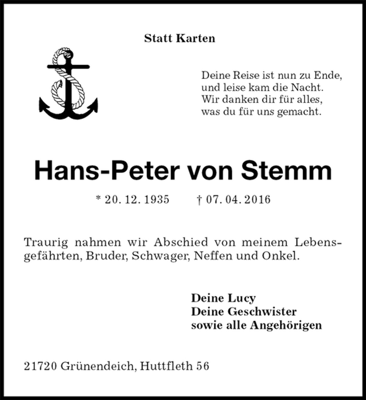 <p>Deine Reise ist nun zu Ende,<br />und leise kam die Nacht.<br />Wir danken dir für alles,<br />was du für uns gemacht.<br />Hans-Peter von Stemm<br />* 20. 12. 1935 † 07. 04. 2016<br />Traurig nahmen wir Abschied von meinem Lebens-<br />gefährten, Bruder, Schwager, Neffen und Onkel.<br />Deine Lucy<br />Deine Geschwister<br />sowie alle Angehörigen<br />21720 Grünendeich, Huttfleth 56<br />Statt Karten</p>