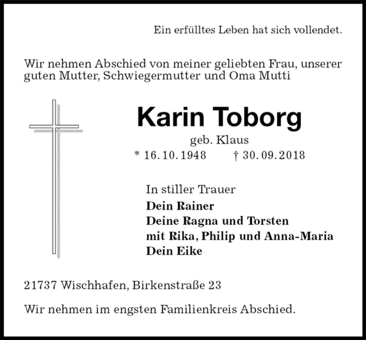 <p>Ein erfülltes Leben hat sich vollendet.<br />Wir nehmen Abschied von meiner geliebten Frau, unserer<br />guten Mutter, Schwiegermutter und Oma Mutti<br />Karin Toborg<br />geb. Klaus<br />* 16. 10. 1948 † 30. 09. 2018<br />In stiller Trauer<br />Dein Rainer<br />Deine Ragna und Torsten<br />mit Rika, Philip und Anna-Maria<br />Dein Eike<br />21737 Wischhafen, Birkenstraße 23</p><p>Wir nehmen im engsten Familienkreis Abschied.</p>