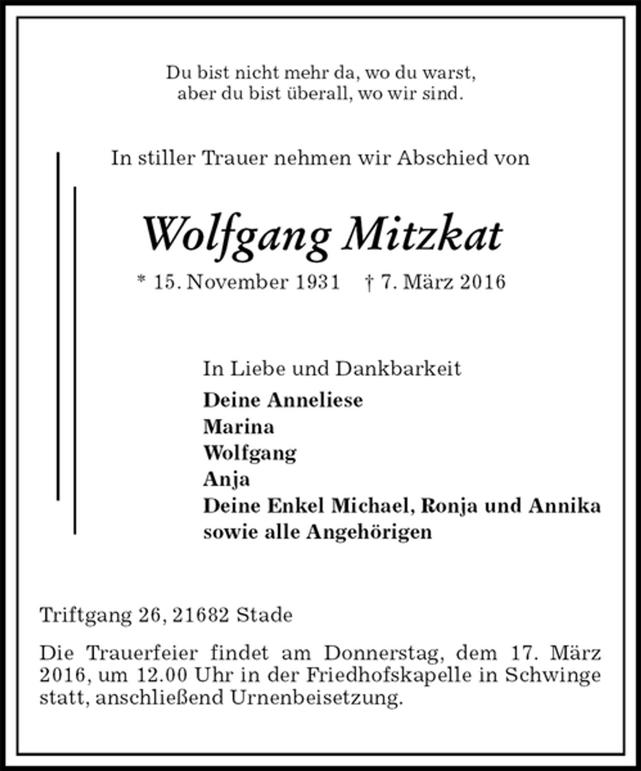 <p>Du bist nicht mehr da, wo du warst,<br />aber du bist überall, wo wir sind.<br />In stiller Trauer nehmen wir Abschied von<br />Wolfgang Mitzkat<br />* 15. November 1931 † 7. März 2016<br />In Liebe und Dankbarkeit<br />Deine Anneliese<br />Marina<br />Wolfgang<br />Anja<br />Deine Enkel Michael, Ronja und Annika<br />sowie alle Angehörigen<br />Triftgang 26, 21682 Stade<br />Die Trauerfeier findet am Donnerstag, dem 17. März 2016, um 12.00 Uhr in der Friedhofskapelle in Schwinge statt, anschließend Urnenbeisetzung.</p>