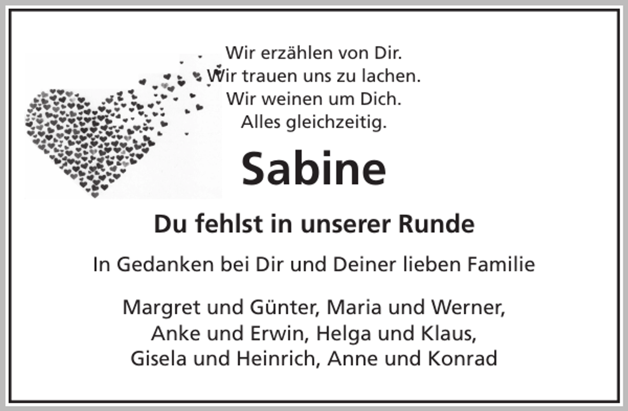 <p>Wir erzählen von Dir.<br />Wir trauen uns zu lachen.<br />Wir weinen um Dich.<br />Alles gleichzeitig.<br />Sabine<br />Du fehlst in unserer Runde<br />In Gedanken bei Dir und Deiner lieben Familie<br />Margret und Günter, Maria und Werner,<br />Anke und Erwin, Helga und Klaus,<br />Gisela und Heinrich, Anne und Konrad</p>