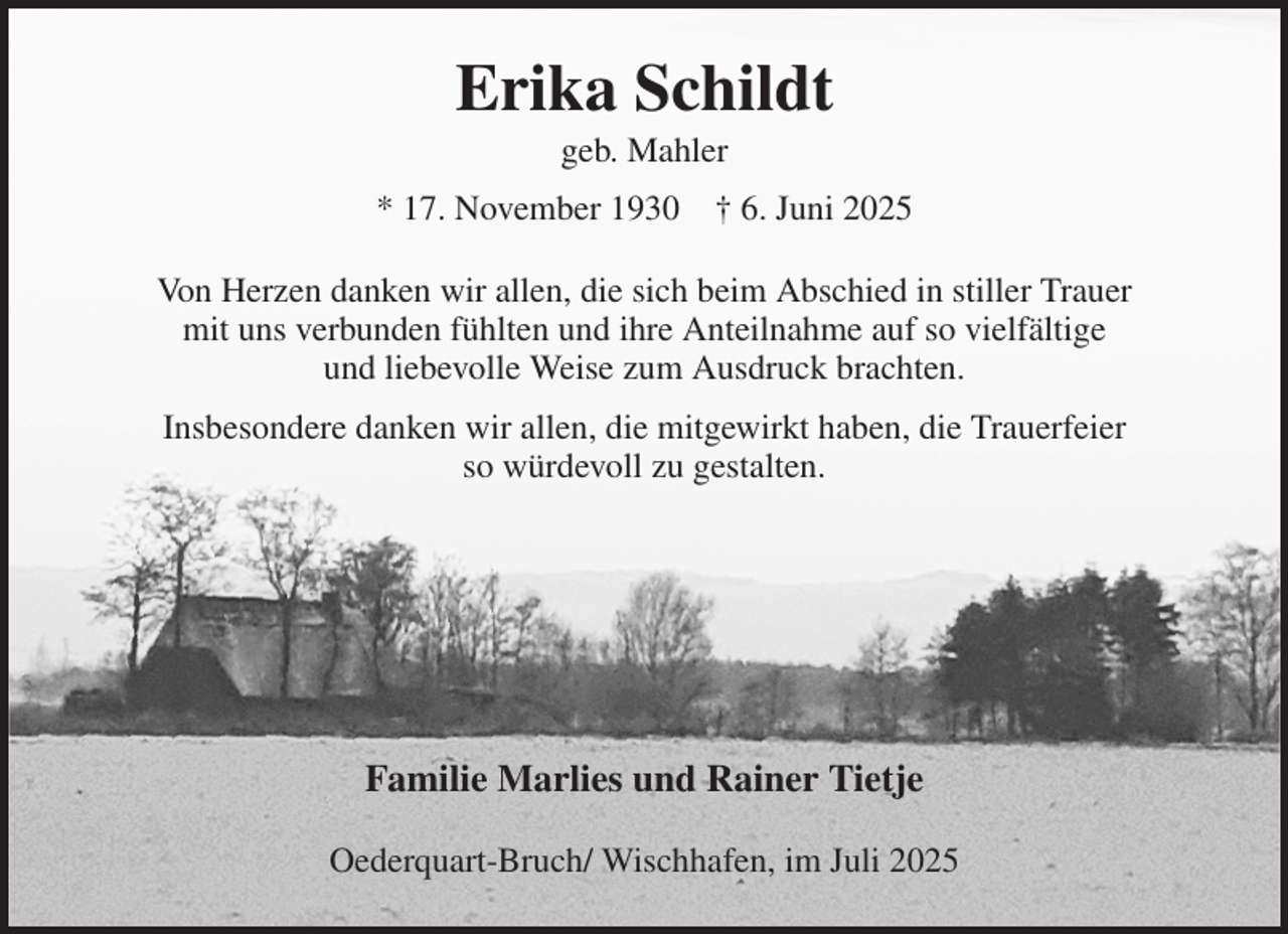 <p>Erika Schildt<br />geb. Mahler<br />* 17. November 1930 † 6. Juni 2025<br />Von Herzen danken wir allen, die sich beim Abschied in stiller Trauer<br />mit uns verbunden fühlten und ihre Anteilnahme auf so vielfältige<br />und liebevolle Weise zum Ausdruck brachten.<br />Insbesondere danken wir allen, die mitgewirkt haben, die Trauerfeier<br />so würdevoll zu gestalten.</p><p>Familie Marlies und Rainer Tietje<br />Oederquart-Bruch/ Wischhafen, im Juli 2025</p>