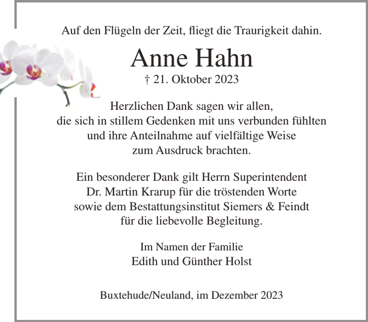 <p>Auf den Flügeln der Zeit, fliegt die Traurigkeit dahin.</p><p>Anne Hahn<br />† 21. Oktober 2023</p><p>Herzlichen Dank sagen wir allen,<br />die sich in stillem Gedenken mit uns verbunden fühlten<br />und ihre Anteilnahme auf vielfältige Weise<br />zum Ausdruck brachten.<br />Ein besonderer Dank gilt Herrn Superintendent<br />Dr. Martin Krarup für die tröstenden Worte<br />sowie dem Bestattungsinstitut Siemers &amp; Feindt<br />für die liebevolle Begleitung.<br />Im Namen der Familie</p><p>Edith und Günther Holst<br />Buxtehude/Neuland, im Dezember 2023</p>