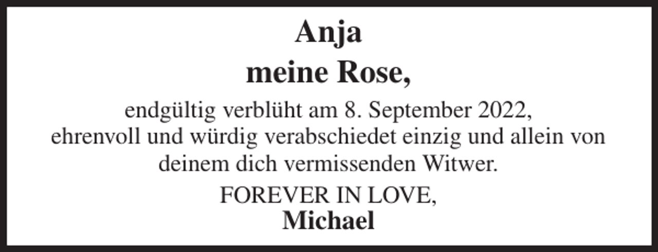 <p>Anja<br />meine Rose,<br />endgültig verblüht am 8. September 2022,<br />ehrenvoll und würdig verabschiedet einzig und allein von<br />deinem dich vermissenden Witwer.<br />FOREVER IN LOVE,<br />Michael</p>