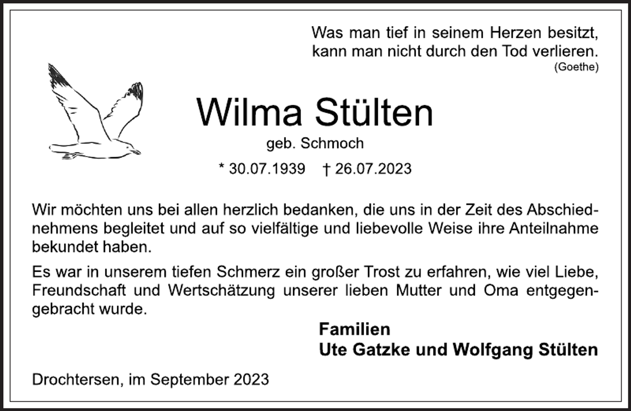 <p>Was man tief in seinem Herzen besitzt,<br />kann man nicht durch den Tod verlieren.<br />(Goethe)<br />Wilma Stülten<br />geb. Schmoch<br />* 30.07.1939 † 26.07.2023<br />Wir möchten uns bei allen herzlich bedanken, die uns in der Zeit des Abschiednehmens begleitet und auf so vielfältige und liebevolle Weise ihre Anteilnahme<br />bekundet haben.<br />Es war in unserem tiefen Schmerz ein großer Trost zu erfahren, wie viel Liebe,<br />Freundschaft und Wertschätzung unserer lieben Mutter und Oma entgegengebracht wurde.<br />Familien<br />Ute Gatzke und Wolfgang Stülten<br />Drochtersen, im September 2023</p>