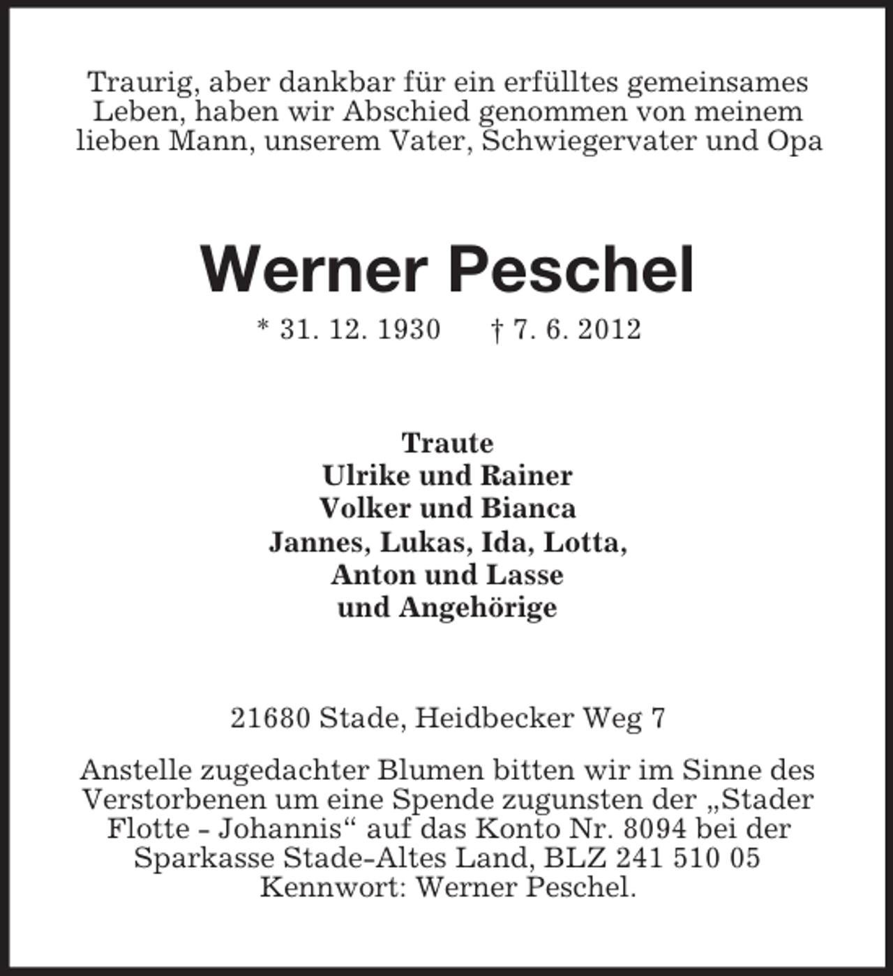 <p>Traurig, aber dankbar für ein erfülltes gemeinsames<br />Leben, haben wir Abschied genommen von meinem<br />lieben Mann, unserem Vater, Schwiegervater und Opa<br />Werner Peschel<br />* 31. 12. 1930 † 7. 6. 2012<br />Traute<br />Ulrike und Rainer<br />Volker und Bianca<br />Jannes, Lukas, Ida, Lotta,<br />Anton und Lasse<br />und Angehörige<br />21680 Stade, Heidbecker Weg 7<br />Anstelle zugedachter Blumen bitten wir im Sinne des<br />Verstorbenen um eine Spende zugunsten der „Stader<br />Flotte - Johannis“ auf das Konto Nr. 8094 bei der<br />Sparkasse Stade-Altes Land, BLZ 241 510 05<br />Kennwort: Werner Peschel.</p>