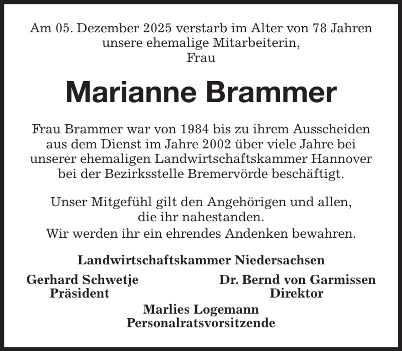 <p>Am 05. Dezember 2025 verstarb im Alter von 78 Jahren unsere ehemalige Mitarbeiterin,<br />Frau<br />Marianne Brammer<br />Frau Brammer war von 1984 bis zu ihrem Ausscheiden aus dem Dienst im Jahre 2002 über viele Jahre bei<br />unserer ehemaligen Landwirtschaftskammer Hannover bei der Bezirksstelle Bremervörde beschäftigt.<br />Unser Mitgefühl gilt den Angehörigen und allen,<br />die ihr nahestanden.<br />Wir werden ihr ein ehrendes Andenken bewahren.<br />Landwirtschaftskammer Niedersachsen<br />Gerhard Schwetje Dr. Bernd von Garmissen<br />Präsident Direktor<br />Marlies Logemann<br />Personalratsvorsitzende</p>
