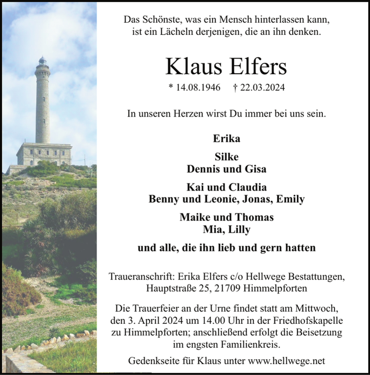 <p>Das Schönste, was ein Mensch hinterlassen kann,<br />ist ein Lächeln derjenigen, die an ihn denken.</p><p>Klaus Elfers<br />* 14.08.1946</p><p>† 22.03.2024</p><p>In unseren Herzen wirst Du immer bei uns sein.</p><p>Erika<br />Silke<br />Dennis und Gisa<br />Kai und Claudia<br />Benny und Leonie, Jonas, Emily<br />Maike und Thomas<br />Mia, Lilly<br />und alle, die ihn lieb und gern hatten<br />Traueranschrift: Erika Elfers c/o Hellwege Bestattungen,<br />Hauptstraße 25, 21709 Himmelpforten<br />Die Trauerfeier an der Urne findet statt am Mittwoch,<br />den 3. April 2024 um 14.00 Uhr in der Friedhofskapelle<br />zu Himmelpforten; anschließend erfolgt die Beisetzung<br />im engsten Familienkreis.<br />Gedenkseite für Klaus unter www.hellwege.net</p>