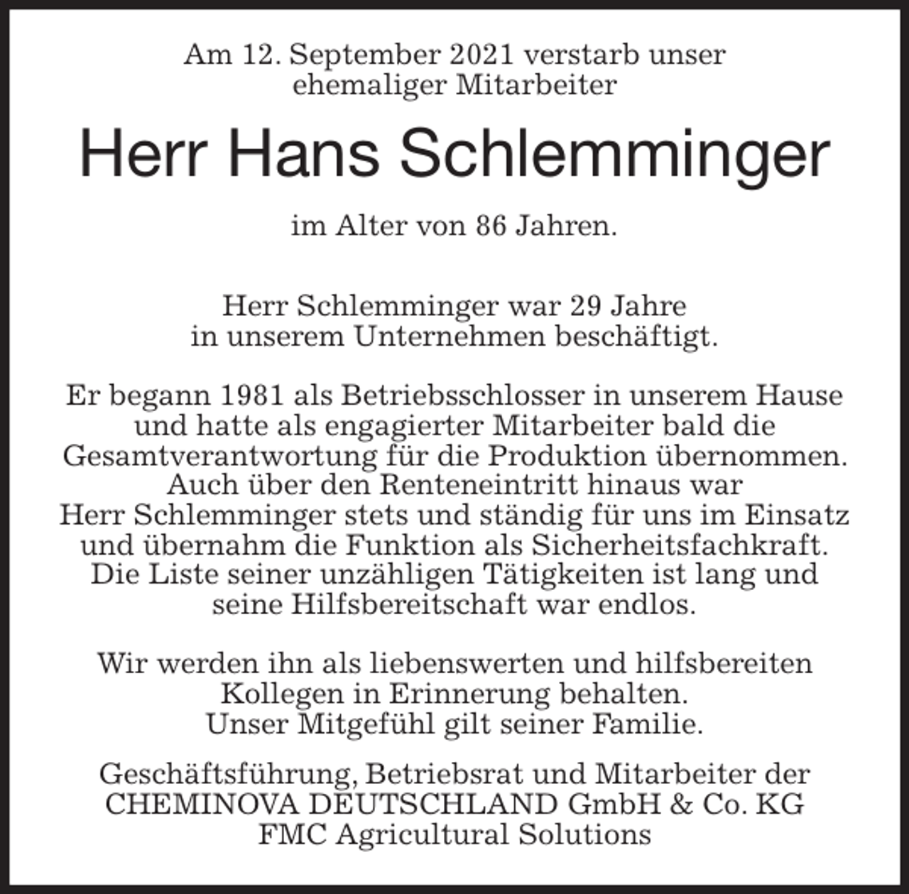 <p>Am 12. September 2021 verstarb unser<br />ehemaliger Mitarbeiter<br />Herr Hans Schlemminger<br />im Alter von 86 Jahren.</p>
<p>Herr Schlemminger war 29 Jahre<br />in unserem Unternehmen beschäftigt.</p>
<p>Er begann 1981 als Betriebsschlosser in unserem Hause<br />und hatte als engagierter Mitarbeiter bald die<br />Gesamtverantwortung für die Produktion übernommen. Auch über den Renteneintritt hinaus war<br />Herr Schlemminger stets und ständig für uns im Einsatz und übernahm die Funktion als Sicherheitsfachkraft.<br />Die Liste seiner unzähligen Tätigkeiten ist lang und<br />seine Hilfsbereitschaft war endlos.</p>
<p>Wir werden ihn als liebenswerten und hilfsbereiten<br />Kollegen in Erinnerung behalten.<br />Unser Mitgefühl gilt seiner Familie.<br />Geschäftsführung, Betriebsrat und Mitarbeiter der<br />CHEMINOVA DEUTSCHLAND GmbH &amp; Co. KG<br />FMC Agricultural Solutions</p>