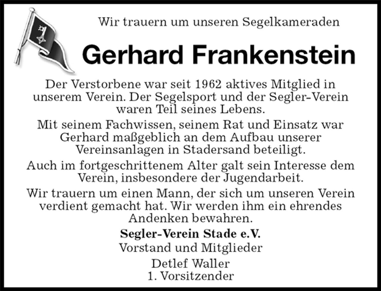 <p>Wir trauern um unseren Segelkameraden<br />Gerhard Frankenstein<br />Der Verstorbene war seit 1962 aktives Mitglied in<br />unserem Verein. Der Segelsport und der Segler-Verein waren Teil seines Lebens.<br />Mit seinem Fachwissen, seinem Rat und Einsatz war Gerhard maßgeblich an dem Aufbau unserer<br />Vereinsanlagen in Stadersand beteiligt.<br />Auch im fortgeschrittenem Alter galt sein Interesse dem Verein, insbesondere der Jugendarbeit.<br />Wir trauern um einen Mann, der sich um unseren Verein verdient gemacht hat. Wir werden ihm ein ehrendes<br />Andenken bewahren.<br />Segler-Verein Stade e.V.<br />Vorstand und Mitglieder<br />Detlef Waller<br />1. Vorsitzender</p>