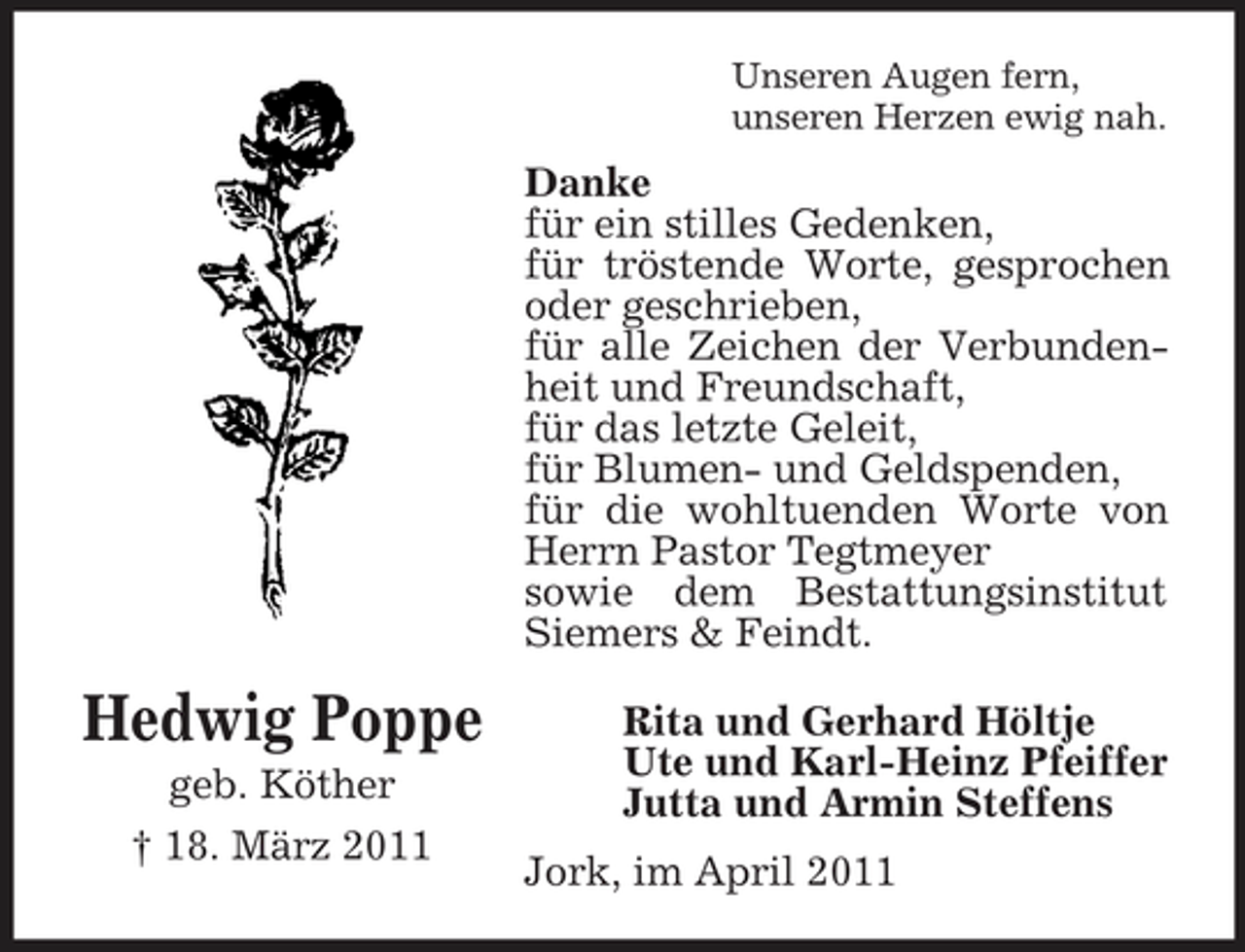 <p>Unseren Augen fern, unseren Herzen ewig nah.</p><p>Danke für ein stilles Gedenken, für tröstende Worte, gesprochen oder geschrieben, für alle Zeichen der Verbundenheit und Freundschaft, für das letzte Geleit, für Blumen- und Geldspenden, für die wohltuenden Worte von Herrn Pastor Tegtmeyer sowie dem Bestattungsinstitut Siemers &amp; Feindt.</p><p>Hedwig Poppe<br />geb. Köther † 18. März 2011</p><p>Rita und Gerhard Höltje Ute und Karl-Heinz Pfeiffer Jutta und Armin Steffens Jork, im April 2011</p>