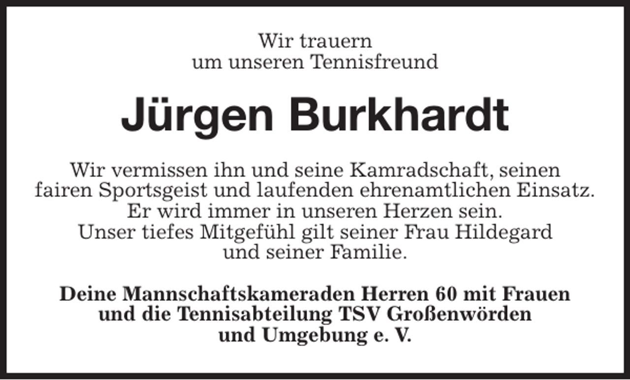 <p>Wir trauern<br />um unseren Tennisfreund<br />Jürgen Burkhardt<br />Wir vermissen ihn und seine Kamradschaft, seinen<br />fairen Sportsgeist und laufenden ehrenamtlichen Einsatz.<br />Er wird immer in unseren Herzen sein.<br />Unser tiefes Mitgefühl gilt seiner Frau Hildegard<br />und seiner Familie.<br />Deine Mannschaftskameraden Herren 60 mit Frauen<br />und die Tennisabteilung TSV Großenwörden<br />und Umgebung e. V.</p>