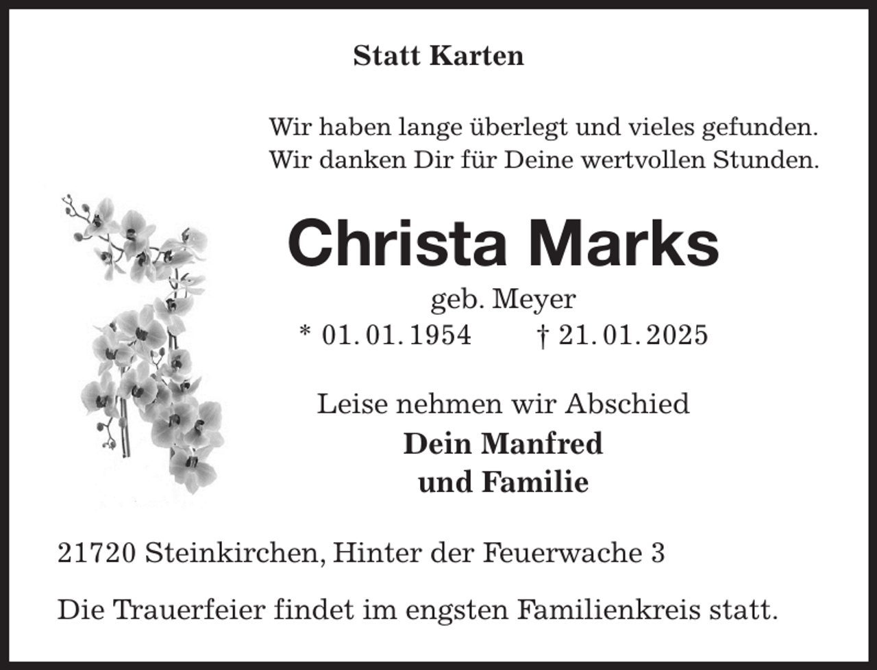 <p>Statt Karten<br />Wir haben lange überlegt und vieles gefunden.<br />Wir danken Dir für Deine wertvollen Stunden.<br />Christa Marks<br />geb. Meyer<br />* 01. 01. 1954 † 21. 01. 2025<br />Leise nehmen wir Abschied<br />Dein Manfred<br />und Familie<br />21720 Steinkirchen, Hinter der Feuerwache 3</p><p>Die Trauerfeier findet im engsten Familienkreis statt.</p>