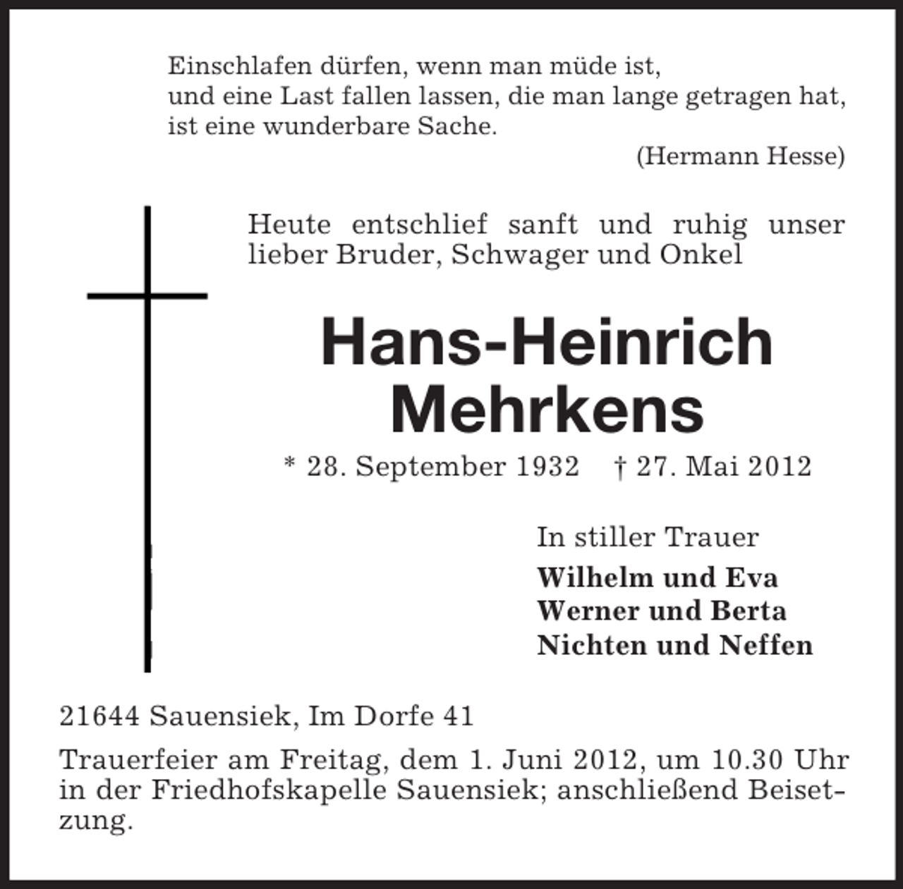 <p>Einschlafen dürfen, wenn man müde ist,<br />und eine Last fallen lassen, die man lange getragen hat,<br />ist eine wunderbare Sache.<br />(Hermann Hesse)</p><p>Heute entschlief sanft und ruhig unser<br />lieber Bruder, Schwager und Onkel</p><p>Hans-Heinrich<br />Mehrkens<br />* 28. September 1932</p><p>† 27. Mai 2012</p><p>In stiller Trauer<br />Wilhelm und Eva<br />Werner und Berta<br />Nichten und Neffen<br />21644 Sauensiek, Im Dorfe 41<br />Trauerfeier am Freitag, dem 1. Juni 2012, um 10.30 Uhr<br />in der Friedhofskapelle Sauensiek; anschließend Beisetzung.</p>