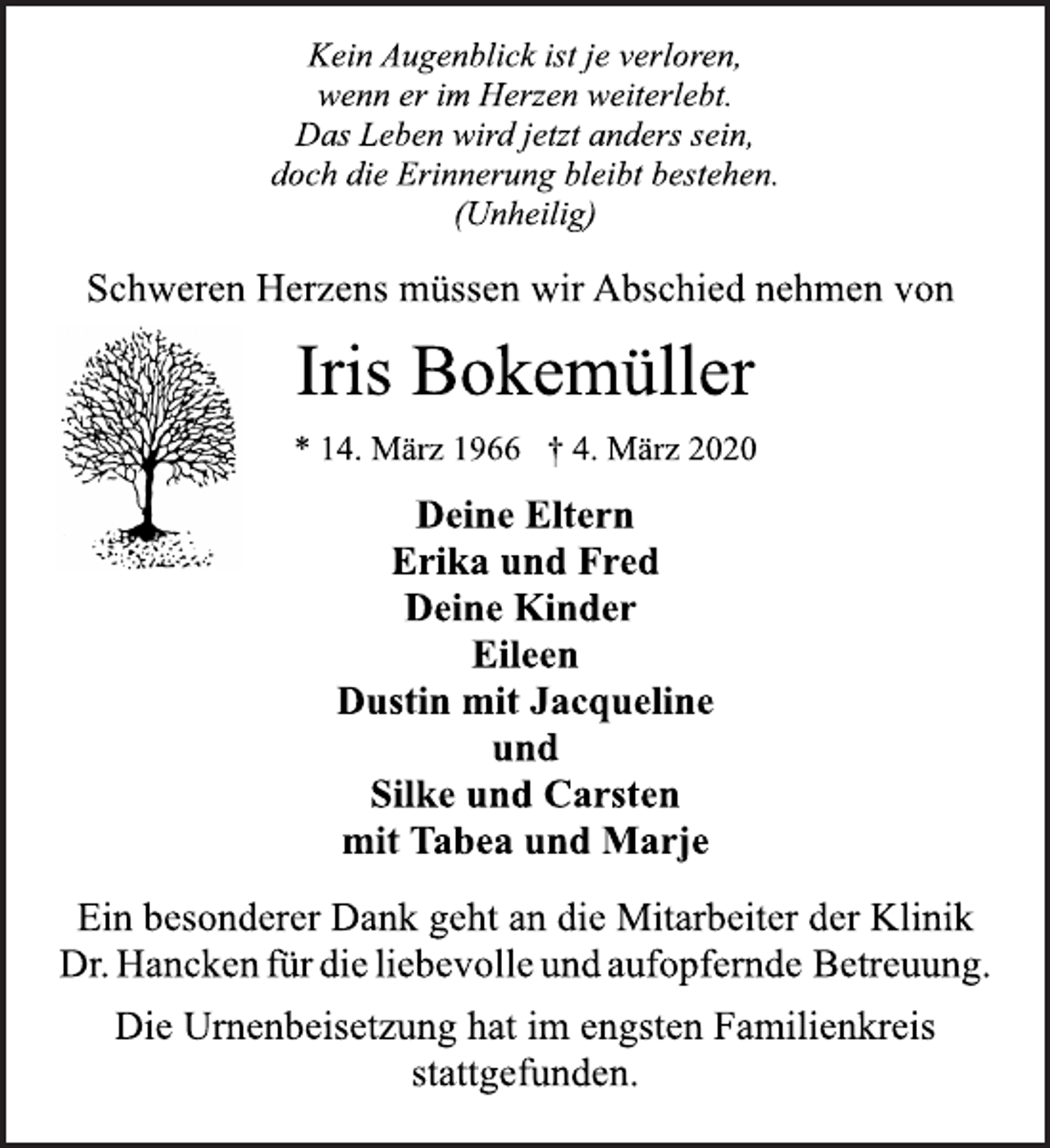 <p>Kein Augenblick ist je verloren,<br />wenn er im Herzen weiterlebt.<br />Das Leben wird jetzt anders sein,<br />doch die Erinnerung bleibt bestehen.<br />(Unheilig)<br />Iris Bokemüller<br />* 14. März 1966 † 4. März 2020<br />Deine Eltern<br />Erika und Fred<br />Deine Kinder<br />Eileen<br />Dustin mit Jacqueline<br />und<br />Silke und Carsten<br />mit Tabea und Marje<br />Die Urnenbeisetzung hat im engsten Familienkreis<br />stattgefunden.<br />Schweren Herzens müssen wir Abschied nehmen von<br />Ein besonderer Dank geht an die Mitarbeiter der Klinik<br />Dr. Hancken für die liebevolle und aufopfernde Betreuung.</p>