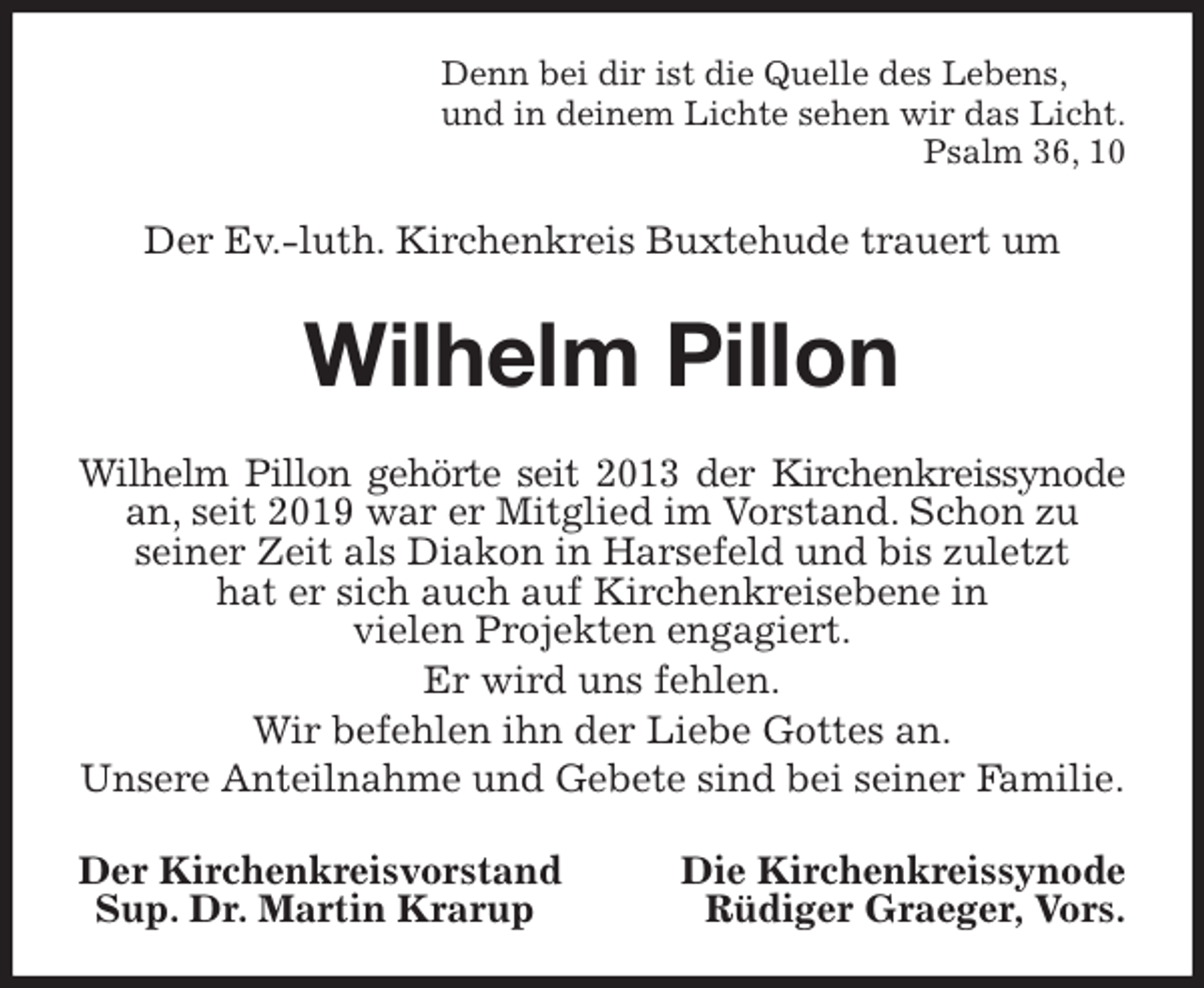 <p>Denn bei dir ist die Quelle des Lebens,<br />und in deinem Lichte sehen wir das Licht.<br />Psalm 36, 10<br />Der Ev.-luth. Kirchenkreis Buxtehude trauert um<br />Wilhelm Pillon<br />Wilhelm Pillon gehörte seit 2013 der Kirchenkreissynode an, seit 2019 war er Mitglied im Vorstand. Schon zu<br />seiner Zeit als Diakon in Harsefeld und bis zuletzt<br />hat er sich auch auf Kirchenkreisebene in<br />vielen Projekten engagiert.<br />Er wird uns fehlen.<br />Wir befehlen ihn der Liebe Gottes an.<br />Unsere Anteilnahme und Gebete sind bei seiner Familie.<br />Der Kirchenkreisvorstand Die Kirchenkreissynode<br />Sup. Dr. Martin Krarup Rüdiger Graeger, Vors.</p>