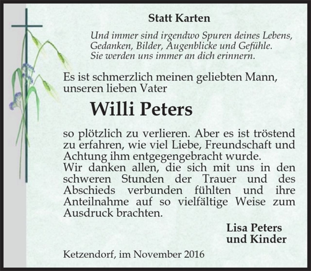<p>Statt Karten<br />Und immer sind irgendwo Spuren deines Lebens,<br />Gedanken, Bilder, Augenblicke und Gefühle.<br />Sie werden uns immer an dich erinnern.<br />Es ist schmerzlich meinen geliebten Mann,<br />unseren lieben Vater<br />Willi Peters<br />so plötzlich zu verlieren. Aber es ist tröstend<br />zu erfahren, wie viel Liebe, Freundschaft und<br />Achtung ihm entgegengebracht wurde.<br />Wir danken allen, die sich mit uns in den<br />schweren Stunden der Trauer und des<br />Abschieds verbunden fühlten und ihre<br />Anteilnahme auf so vielfältige Weise zum<br />Ausdruck brachten.<br />Lisa Peters<br />und Kinder<br />Ketzendorf, im November 2016</p>