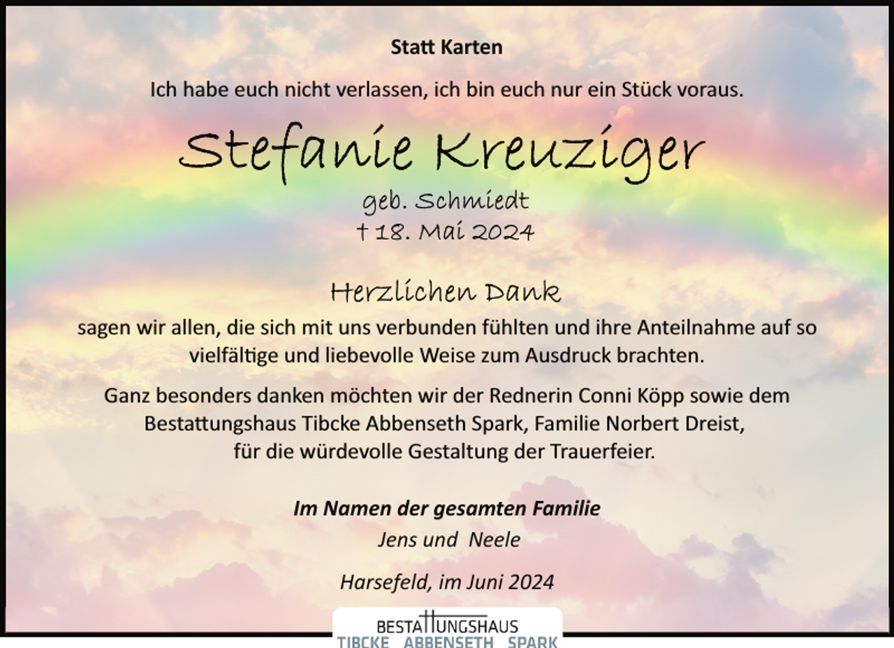 <p>Sta� Karten<br />Ich habe euch nicht verlassen, ich bin euch nur ein Stück voraus.</p><p>sagen wir allen, die sich mit uns verbunden fühlten und ihre Anteilnahme auf so<br />vielfäl�ge und liebevolle Weise zum Ausdruck brachten.<br />Ganz besonders danken möchten wir der Rednerin Conni Köpp sowie dem<br />Besta�ungshaus Tibcke Abbenseth Spark, Familie Norbert Dreist,<br />für die würdevolle Gestaltung der Trauerfeier.<br />Im Namen der gesamten Familie<br />Jens und Neele<br />Harsefeld, im Juni 2024</p>