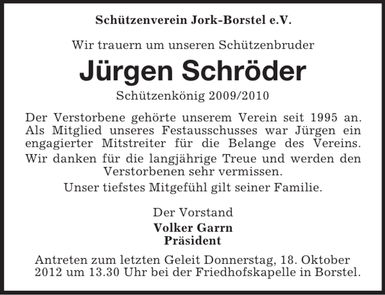<p>Schützenverein Jork-Borstel e.V.<br />Wir trauern um unseren Schützenbruder</p><p>Jürgen Schröder<br />Schützenkönig 2009/2010<br />Der Verstorbene gehörte unserem Verein seit 1995 an.<br />Als Mitglied unseres Festausschusses war Jürgen ein<br />engagierter Mitstreiter für die Belange des Vereins.<br />Wir danken für die langjährige Treue und werden den<br />Verstorbenen sehr vermissen.<br />Unser tiefstes Mitgefühl gilt seiner Familie.<br />Der Vorstand<br />Volker Garrn<br />Präsident<br />Antreten zum letzten Geleit Donnerstag, 18. Oktober<br />2012 um 13.30 Uhr bei der Friedhofskapelle in Borstel.</p>