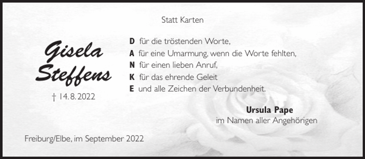 <p>Statt Karten<br />D für die tröstenden Worte,<br />A für eine Umarmung, wenn die Worte fehlten,<br />N für einen lieben Anruf,<br />K für das ehrende Geleit<br />E und alle Zeichen der Verbundenheit.<br />Ursula Pape<br />im Namen aller Angehörigen</p><p>Freiburg/Elbe, im September 2022</p><p>Gisela<br />Steffens<br />† 14. 8. 2022</p>