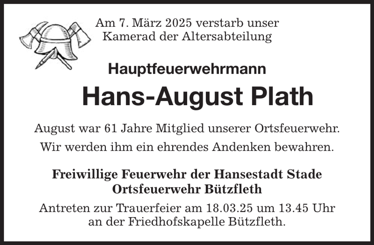 <p>Am 7. März 2025 verstarb unser<br />Kamerad der Altersabteilung<br />Hauptfeuerwehrmann<br />Hans-August Plath<br />August war 61 Jahre Mitglied unserer Ortsfeuerwehr.<br />Wir werden ihm ein ehrendes Andenken bewahren.<br />Freiwillige Feuerwehr der Hansestadt Stade<br />Ortsfeuerwehr Bützfleth<br />Antreten zur Trauerfeier am 18.03.25 um 13.45 Uhr<br />an der Friedhofskapelle Bützfleth.</p>