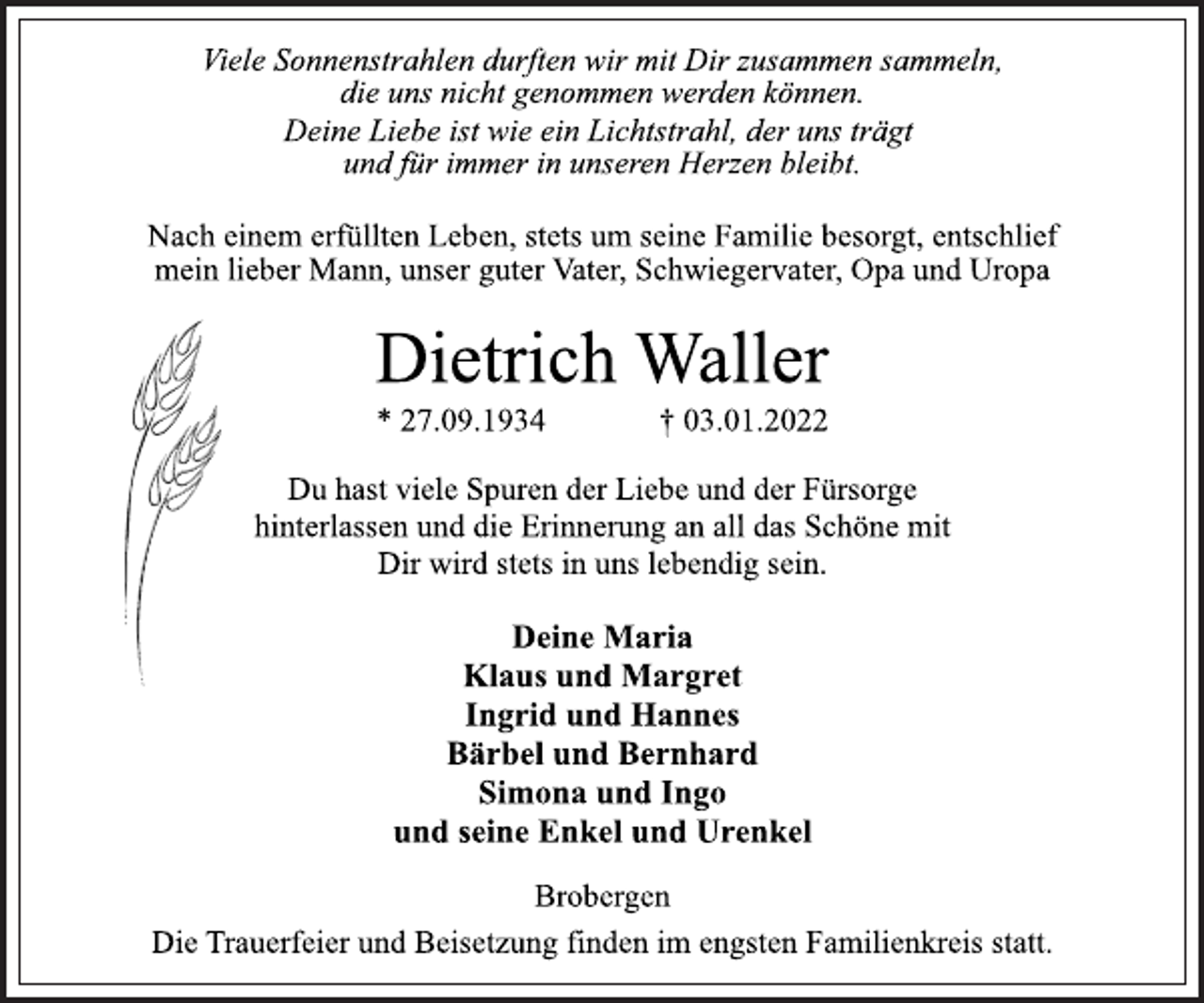 <p>Viele Sonnenstrahlen durften wir mit Dir zusammen sammeln,<br />die uns nicht genommen werden können.<br />Deine Liebe ist wie ein Lichtstrahl, der uns trägt<br />und für immer in unseren Herzen bleibt.<br />Nach einem erfüllten Leben, stets um seine Familie besorgt, entschlief mein lieber Mann, unser guter Vater, Schwiegervater, Opa und Uropa<br />Dietrich Waller<br />* 27.09.1934 † 03.01.2022<br />Du hast viele Spuren der Liebe und der Fürsorge<br />hinterlassen und die Erinnerung an all das Schöne mit<br />Dir wird stets in uns lebendig sein.<br />Deine Maria<br />Klaus und Margret<br />Ingrid und Hannes<br />Bärbel und Bernhard<br />Simona und Ingo<br />und seine Enkel und Urenkel<br />Brobergen<br />Die Trauerfeier und Beisetzung finden im engsten Familienkreis statt.</p>