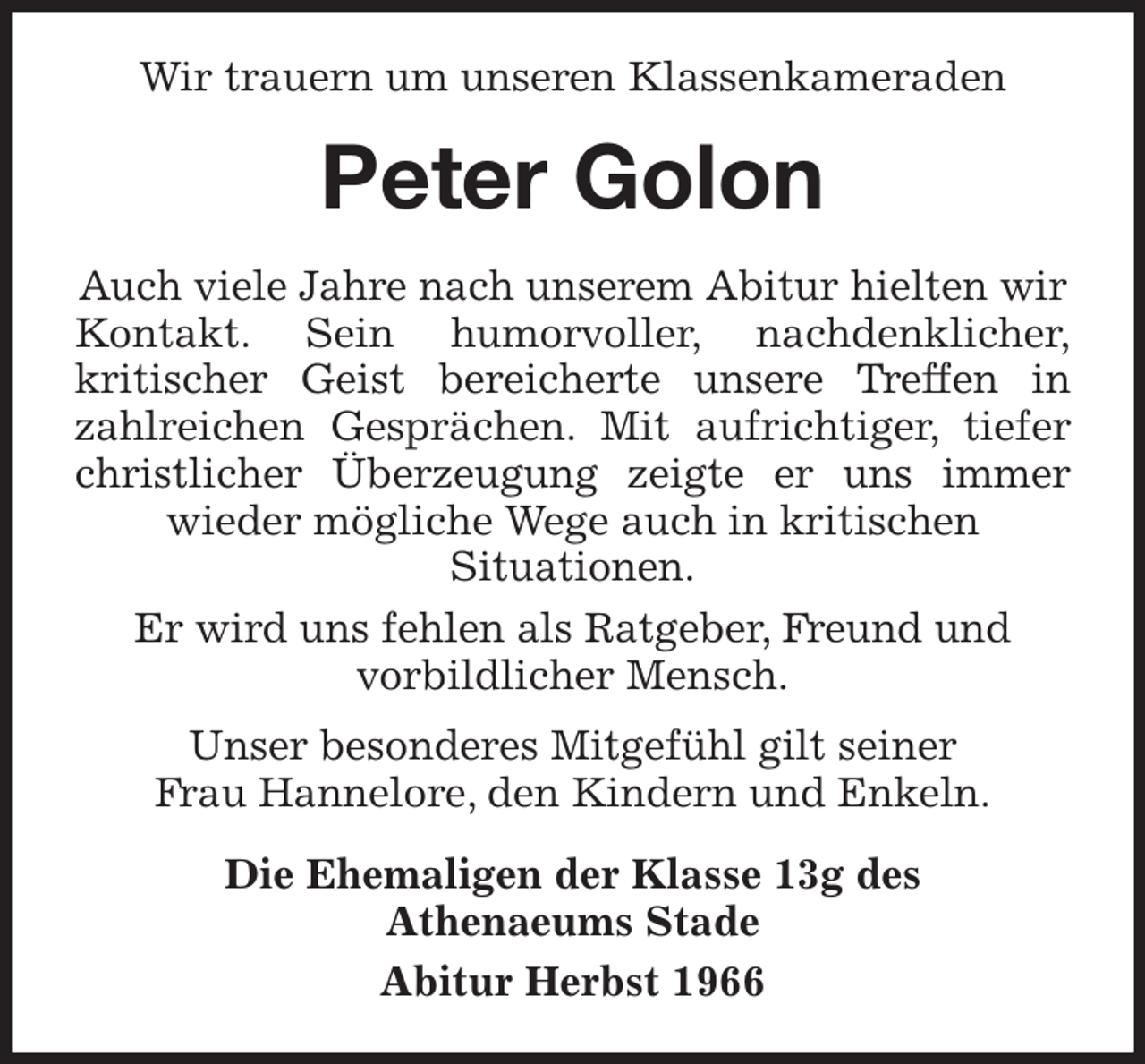 <p>Wir trauern um unseren Klassenkameraden<br />Peter Golon<br />Auch viele Jahre nach unserem Abitur hielten wir Kontakt. Sein humorvoller, nachdenklicher,<br />kritischer Geist bereicherte unsere Treffen in<br />zahlreichen Gesprächen. Mit aufrichtiger, tiefer<br />christlicher Überzeugung zeigte er uns immer<br />wieder mögliche Wege auch in kritischen<br />Situationen.<br />Er wird uns fehlen als Ratgeber, Freund und<br />vorbildlicher Mensch.<br />Unser besonderes Mitgefühl gilt seiner<br />Frau Hannelore, den Kindern und Enkeln.<br />Die Ehemaligen der Klasse 13g des<br />Athenaeums Stade<br />Abitur Herbst 1966</p>