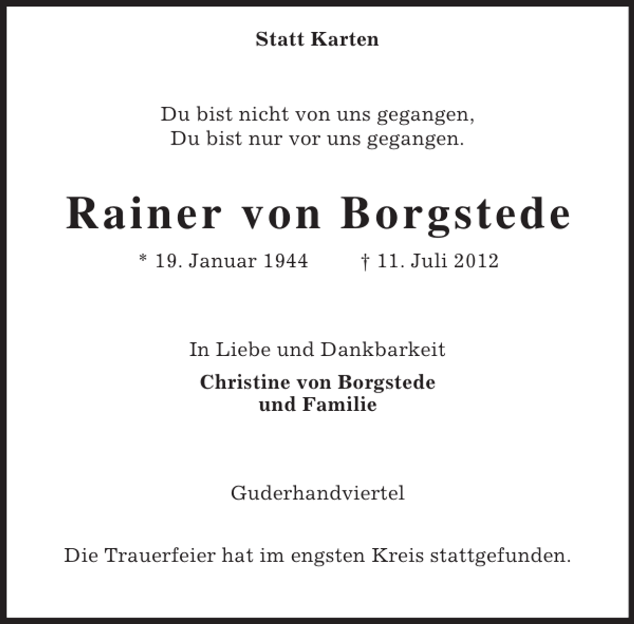 <p>Statt Karten<br />Du bist nicht von uns gegangen,<br />Du bist nur vor uns gegangen.<br />Rainer von Borgstede<br />* 19. Januar 1944 † 11. Juli 2012<br />In Liebe und Dankbarkeit<br />Christine von Borgstede<br />und Familie<br />Guderhandviertel</p><p>Die Trauerfeier hat im engsten Kreis stattgefunden.</p>