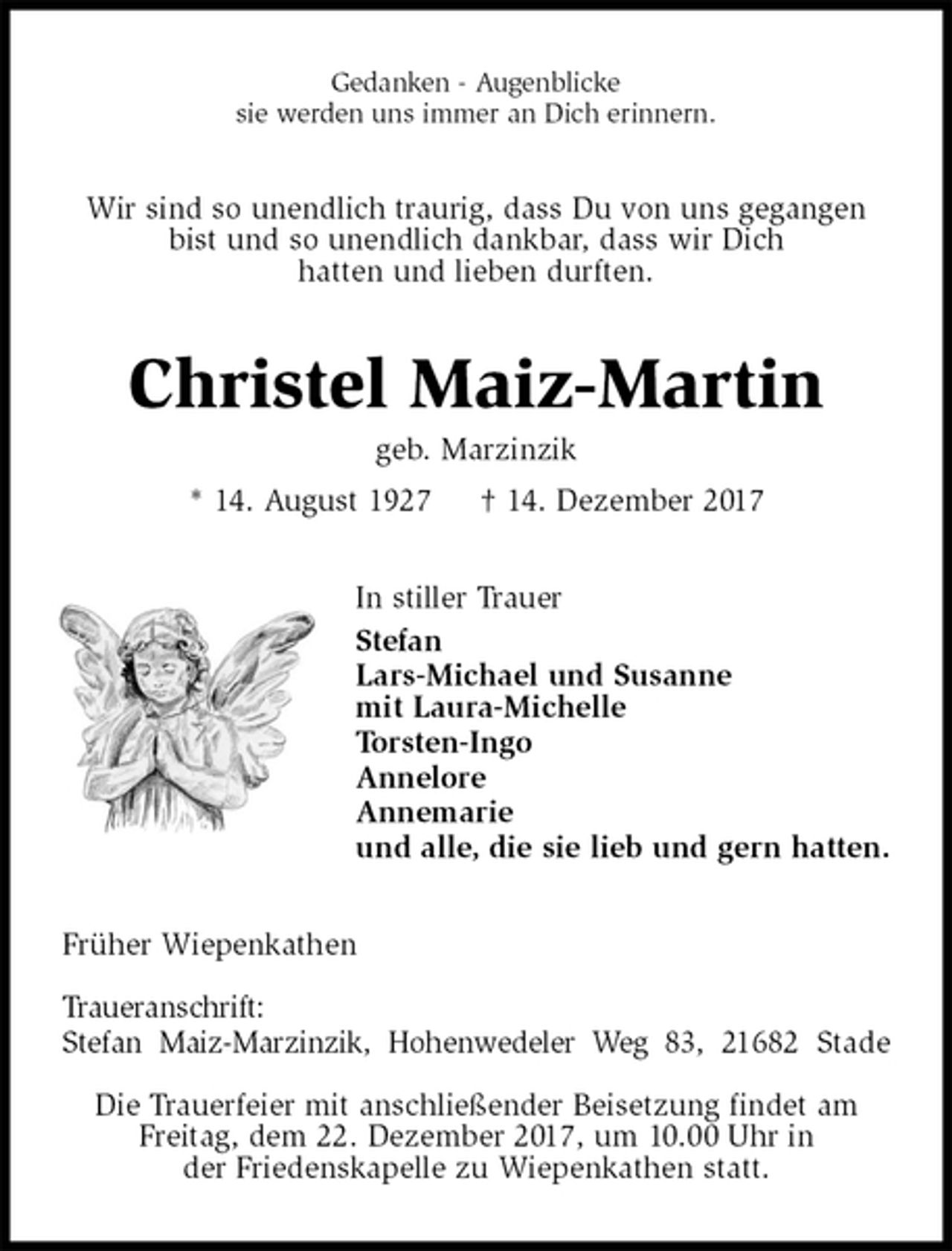 <p>Gedanken - Augenblicke<br />sie werden uns immer an Dich erinnern.<br />Wir sind so unendlich traurig, dass Du von uns gegangen<br />bist und so unendlich dankbar, dass wir Dich<br />hatten und lieben durften.<br />Christel Maiz-Martin<br />geb. Marzinzik<br />* 14. August 1927 † 14. Dezember 2017<br />In stiller Trauer<br />Stefan<br />Lars-Michael und Susanne<br />mit Laura-Michelle<br />Torsten-Ingo<br />Annelore<br />Annemarie<br />und alle, die sie lieb und gern hatten.<br />Früher Wiepenkathen</p>
<p>Traueranschrift:<br />Stefan Maiz-Marzinzik, Hohenwedeler Weg 83, 21682 Stade</p>
<p>Die Trauerfeier mit anschließender Beisetzung findet am<br />Freitag, dem 22. Dezember 2017, um 10.00 Uhr in<br />der Friedenskapelle zu Wiepenkathen statt.</p>