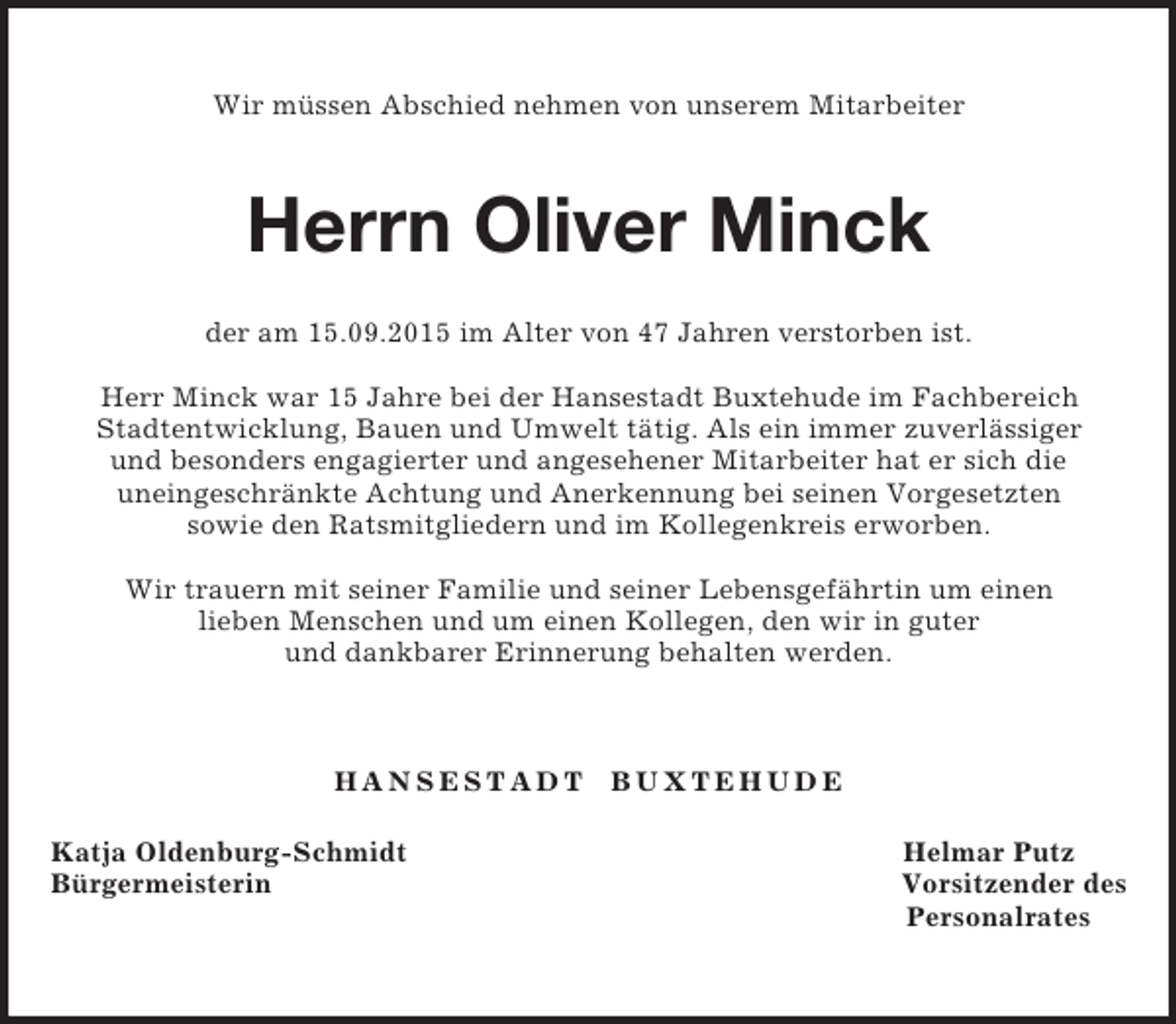 <p>Wir müssen Abschied nehmen von unserem Mitarbeiter<br />Herrn Oliver Minck<br />der am 15.09.2015 im Alter von 47 Jahren verstorben ist.</p><p>Herr Minck war 15 Jahre bei der Hansestadt Buxtehude im Fachbereich<br />Stadtentwicklung, Bauen und Umwelt tätig. Als ein immer zuverlässiger<br />und besonders engagierter und angesehener Mitarbeiter hat er sich die<br />uneingeschränkte Achtung und Anerkennung bei seinen Vorgesetzten<br />sowie den Ratsmitgliedern und im Kollegenkreis erworben.</p><p>Wir trauern mit seiner Familie und seiner Lebensgefährtin um einen<br />lieben Menschen und um einen Kollegen, den wir in guter<br />und dankbarer Erinnerung behalten werden.<br />H A N S E S T A D T B U X T E H U D E<br />Katja Oldenburg-Schmidt Helmar Putz<br />Bürgermeisterin Vorsitzender des<br />Personalrates</p>