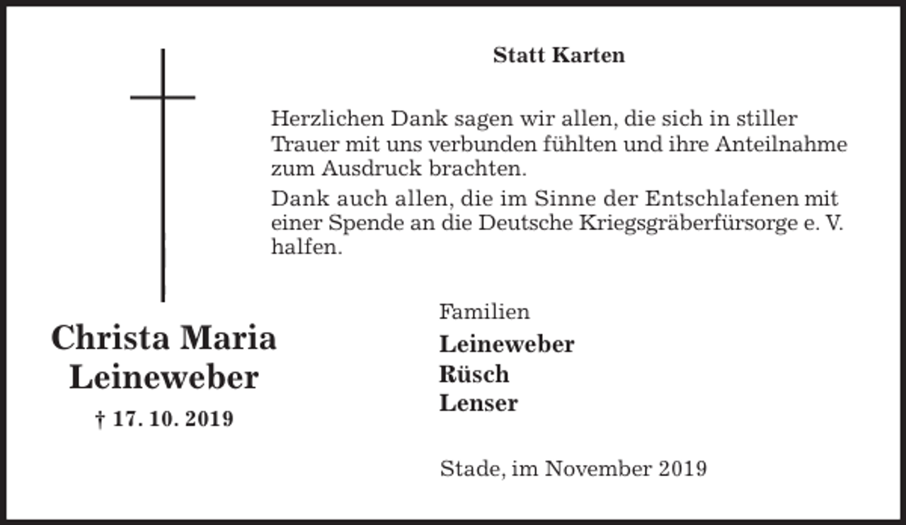 <p>Statt Karten<br />Herzlichen Dank sagen wir allen, die sich in stiller Trauer mit uns verbunden fühlten und ihre Anteilnahme zum Ausdruck brachten.<br />Dank auch allen, die im Sinne der Entschlafenen mit einer Spende an die Deutsche Kriegsgräberfürsorge e. V. halfen.<br />Familien<br />Leineweber<br />Rüsch<br />Lenser<br />Stade, im November 2019</p><p>Christa Maria<br />Leineweber<br />† 17. 10. 2019</p>
