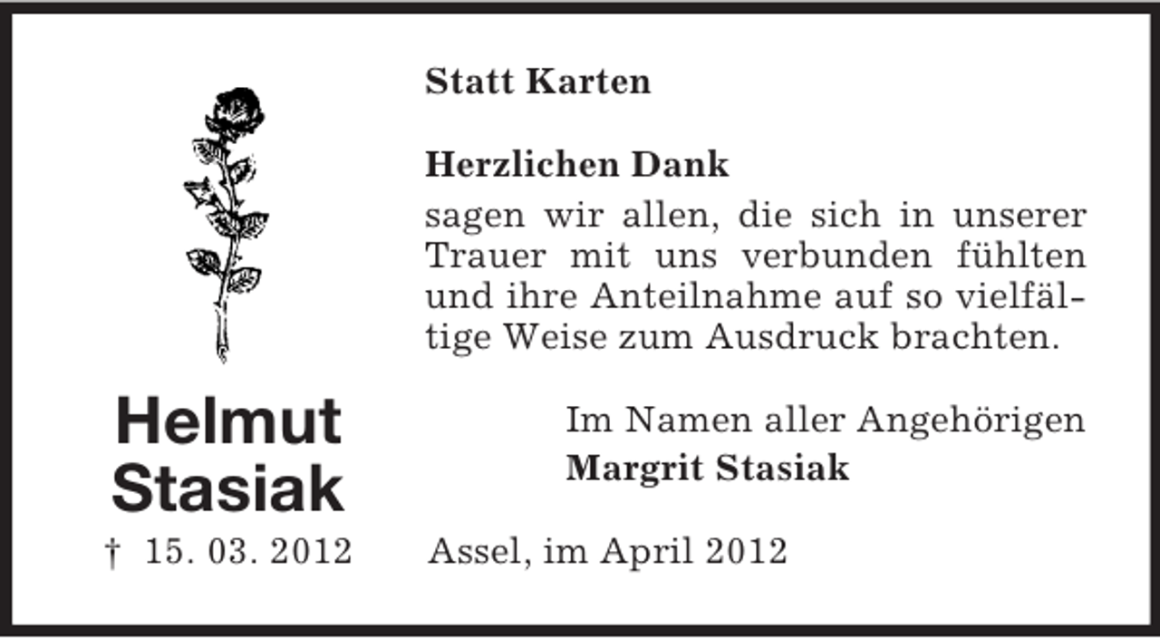 <p>Statt Karten<br />Herzlichen Dank<br />sagen wir allen, die sich in unserer<br />Trauer mit uns verbunden fühlten<br />und ihre Anteilnahme auf so vielfältige Weise zum Ausdruck brachten.</p><p>Helmut<br />Stasiak<br />† 15. 03. 2012</p><p>Im Namen aller Angehörigen<br />Margrit Stasiak<br />Assel, im April 2012</p>