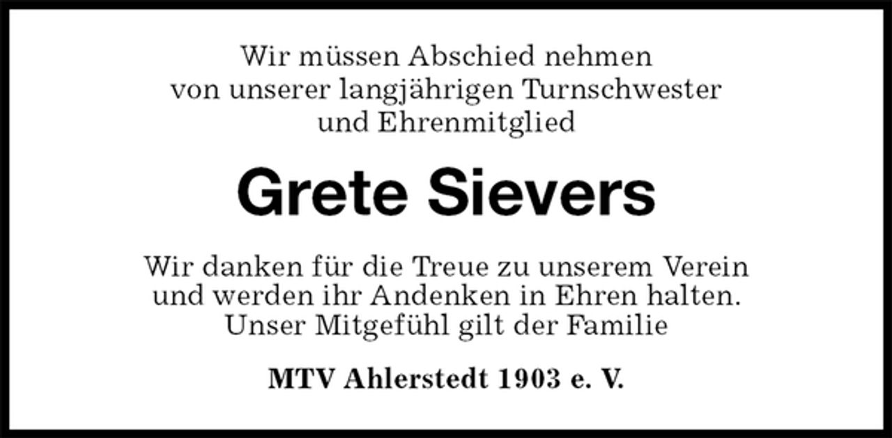<p>Wir müssen Abschied nehmen<br />von unserer langjährigen Turnschwester<br />und Ehrenmitglied<br />Grete Sievers<br />Wir danken für die Treue zu unserem Verein<br />und werden ihr Andenken in Ehren halten.<br />Unser Mitgefühl gilt der Familie<br />MTV Ahlerstedt 1903 e. V.</p>